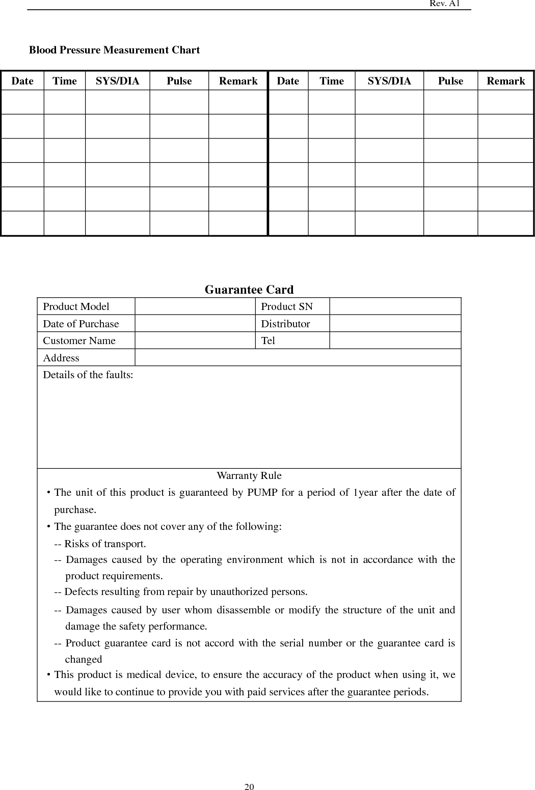                                                                                   Rev. A1  20  Blood Pressure Measurement Chart   Date Time SYS/DIA   Pulse Remark Date Time SYS/DIA   Pulse Remark                                                                Guarantee Card Product Model  Product SN  Date of Purchase  Distributor  Customer Name  Tel  Address  Details of the faults: Warranty Rule   ·The unit of this product is guaranteed by PUMP for a period of 1year after the date of purchase. ·The guarantee does not cover any of the following: -- Risks of transport. -- Damages caused by  the  operating  environment  which is not  in  accordance with the product requirements. -- Defects resulting from repair by unauthorized persons. -- Damages caused by user whom disassemble or modify the structure of the unit and damage the safety performance. -- Product guarantee card is not accord with the serial number or the guarantee card is changed ·This product is medical device, to ensure the accuracy of the product when using it, we would like to continue to provide you with paid services after the guarantee periods. 