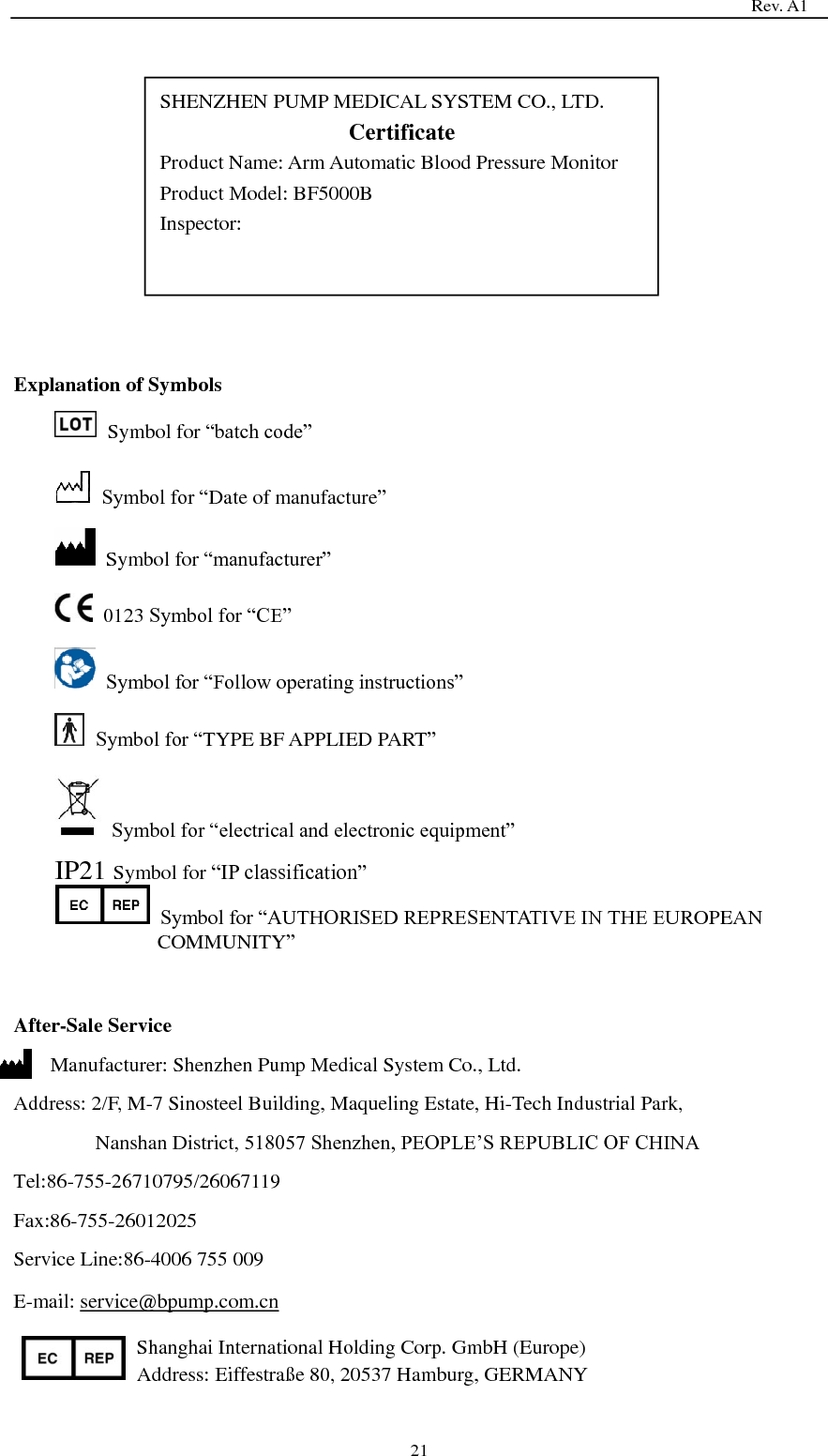                                                                                   Rev. A1  21             Explanation of Symbols   Symbol for ―batch code‖  Symbol for ―Date of manufacture‖   Symbol for ―manufacturer‖   0123 Symbol for ―CE‖  Symbol for ―Follow operating instructions‖  Symbol for ―TYPE BF APPLIED PART‖  Symbol for ―electrical and electronic equipment‖ IP21 Symbol for ―IP classification‖  Symbol for ―AUTHORISED REPRESENTATIVE IN THE EUROPEAN COMMUNITY‖   After-Sale Service Manufacturer: Shenzhen Pump Medical System Co., Ltd. Address: 2/F, M-7 Sinosteel Building, Maqueling Estate, Hi-Tech Industrial Park,   Nanshan District, 518057 Shenzhen, PEOPLE’S REPUBLIC OF CHINA Tel:86-755-26710795/26067119 Fax:86-755-26012025 Service Line:86-4006 755 009 E-mail: service@bpump.com.cn Shanghai International Holding Corp. GmbH (Europe) Address: Eiffestraße  80, 20537 Hamburg, GERMANY SHENZHEN PUMP MEDICAL SYSTEM CO., LTD. Certificate Product Name: Arm Automatic Blood Pressure Monitor Product Model: BF5000B Inspector:    