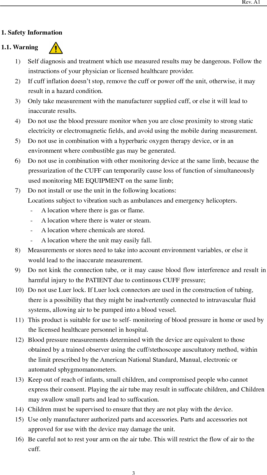                                                                                   Rev. A1  3  1. Safety Information 1.1. Warning 1) Self diagnosis and treatment which use measured results may be dangerous. Follow the instructions of your physician or licensed healthcare provider. 2) If cuff inflation doesn’t stop, remove the cuff or power off the unit, otherwise, it may result in a hazard condition. 3) Only take measurement with the manufacturer supplied cuff, or else it will lead to inaccurate results. 4) Do not use the blood pressure monitor when you are close proximity to strong static electricity or electromagnetic fields, and avoid using the mobile during measurement. 5) Do not use in combination with a hyperbaric oxygen therapy device, or in an environment where combustible gas may be generated. 6) Do not use in combination with other monitoring device at the same limb, because the pressurization of the CUFF can temporarily cause loss of function of simultaneously used monitoring ME EQUIPMENT on the same limb; 7) Do not install or use the unit in the following locations: Locations subject to vibration such as ambulances and emergency helicopters. - A location where there is gas or flame. - A location where there is water or steam. - A location where chemicals are stored. - A location where the unit may easily fall. 8) Measurements or stores need to take into account environment variables, or else it would lead to the inaccurate measurement. 9) Do not kink the connection tube, or it may cause blood flow interference and result in harmful injury to the PATIENT due to continuous CUFF pressure; 10) Do not use Luer lock. If Luer lock connectors are used in the construction of tubing, there is a possibility that they might be inadvertently connected to intravascular fluid systems, allowing air to be pumped into a blood vessel. 11) This product is suitable for use to self- monitoring of blood pressure in home or used by the licensed healthcare personnel in hospital. 12) Blood pressure measurements determined with the device are equivalent to those obtained by a trained observer using the cuff/stethoscope auscultatory method, within the limit prescribed by the American National Standard, Manual, electronic or automated sphygmomanometers. 13) Keep out of reach of infants, small children, and compromised people who cannot express their consent. Playing the air tube may result in suffocate children, and Children may swallow small parts and lead to suffocation. 14) Children must be supervised to ensure that they are not play with the device. 15) Use only manufacturer authorized parts and accessories. Parts and accessories not approved for use with the device may damage the unit. 16) Be careful not to rest your arm on the air tube. This will restrict the flow of air to the cuff. 