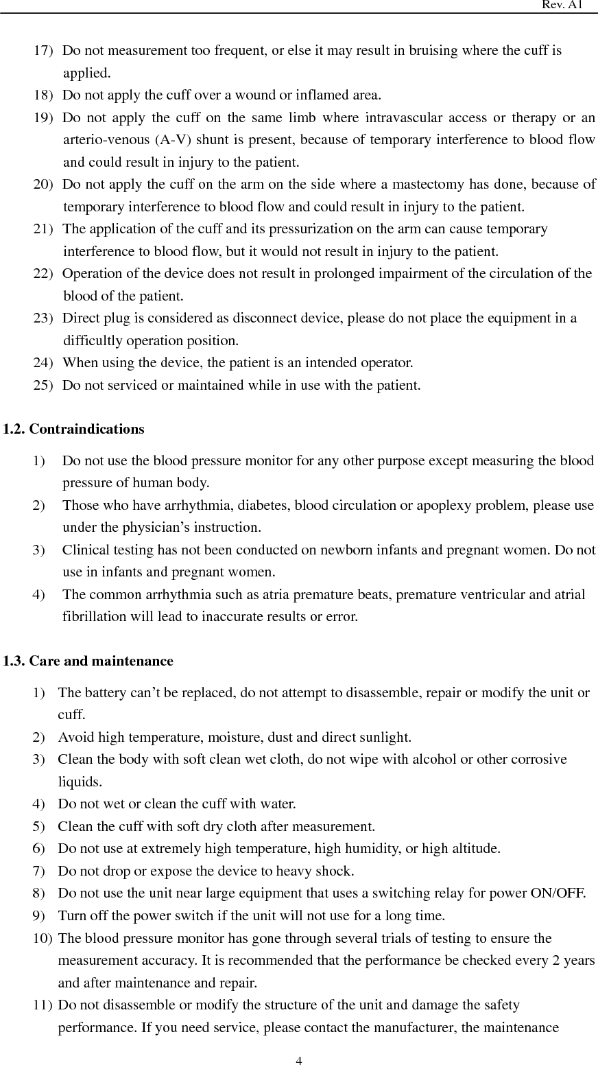                                                                                   Rev. A1  4 17) Do not measurement too frequent, or else it may result in bruising where the cuff is applied. 18) Do not apply the cuff over a wound or inflamed area. 19) Do  not  apply  the  cuff on the same  limb  where  intravascular  access  or  therapy  or  an arterio-venous (A-V) shunt is present, because of temporary interference to blood flow and could result in injury to the patient. 20) Do not apply the cuff on the arm on the side where a mastectomy has done, because of temporary interference to blood flow and could result in injury to the patient. 21) The application of the cuff and its pressurization on the arm can cause temporary interference to blood flow, but it would not result in injury to the patient. 22) Operation of the device does not result in prolonged impairment of the circulation of the blood of the patient. 23) Direct plug is considered as disconnect device, please do not place the equipment in a difficultly operation position. 24) When using the device, the patient is an intended operator. 25) Do not serviced or maintained while in use with the patient.  1.2. Contraindications 1) Do not use the blood pressure monitor for any other purpose except measuring the blood pressure of human body. 2) Those who have arrhythmia, diabetes, blood circulation or apoplexy problem, please use under the physician’s instruction. 3) Clinical testing has not been conducted on newborn infants and pregnant women. Do not use in infants and pregnant women. 4) The common arrhythmia such as atria premature beats, premature ventricular and atrial fibrillation will lead to inaccurate results or error.  1.3. Care and maintenance 1) The battery can’t be replaced, do not attempt to disassemble, repair or modify the unit or cuff. 2) Avoid high temperature, moisture, dust and direct sunlight. 3) Clean the body with soft clean wet cloth, do not wipe with alcohol or other corrosive liquids. 4) Do not wet or clean the cuff with water. 5) Clean the cuff with soft dry cloth after measurement. 6) Do not use at extremely high temperature, high humidity, or high altitude. 7) Do not drop or expose the device to heavy shock. 8) Do not use the unit near large equipment that uses a switching relay for power ON/OFF. 9) Turn off the power switch if the unit will not use for a long time. 10) The blood pressure monitor has gone through several trials of testing to ensure the measurement accuracy. It is recommended that the performance be checked every 2 years and after maintenance and repair. 11) Do not disassemble or modify the structure of the unit and damage the safety performance. If you need service, please contact the manufacturer, the maintenance 