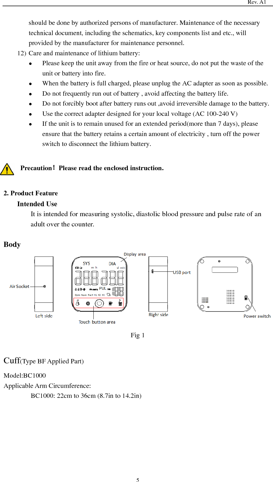                                                                                   Rev. A1  5 should be done by authorized persons of manufacturer. Maintenance of the necessary technical document, including the schematics, key components list and etc., will provided by the manufacturer for maintenance personnel. 12) Care and maintenance of lithium battery:  Please keep the unit away from the fire or heat source, do not put the waste of the unit or battery into fire.  When the battery is full charged, please unplug the AC adapter as soon as possible.  Do not frequently run out of battery , avoid affecting the battery life.  Do not forcibly boot after battery runs out ,avoid irreversible damage to the battery.  Use the correct adapter designed for your local voltage (AC 100-240 V)  If the unit is to remain unused for an extended period(more than 7 days), please ensure that the battery retains a certain amount of electricity , turn off the power switch to disconnect the lithium battery.  Precaution！Please read the enclosed instruction.  2. Product Feature Intended Use It is intended for measuring systolic, diastolic blood pressure and pulse rate of an adult over the counter.  Body  Fig 1  Cuff(Type BF Applied Part) Model:BC1000 Applicable Arm Circumference:   BC1000: 22cm to 36cm (8.7in to 14.2in) 