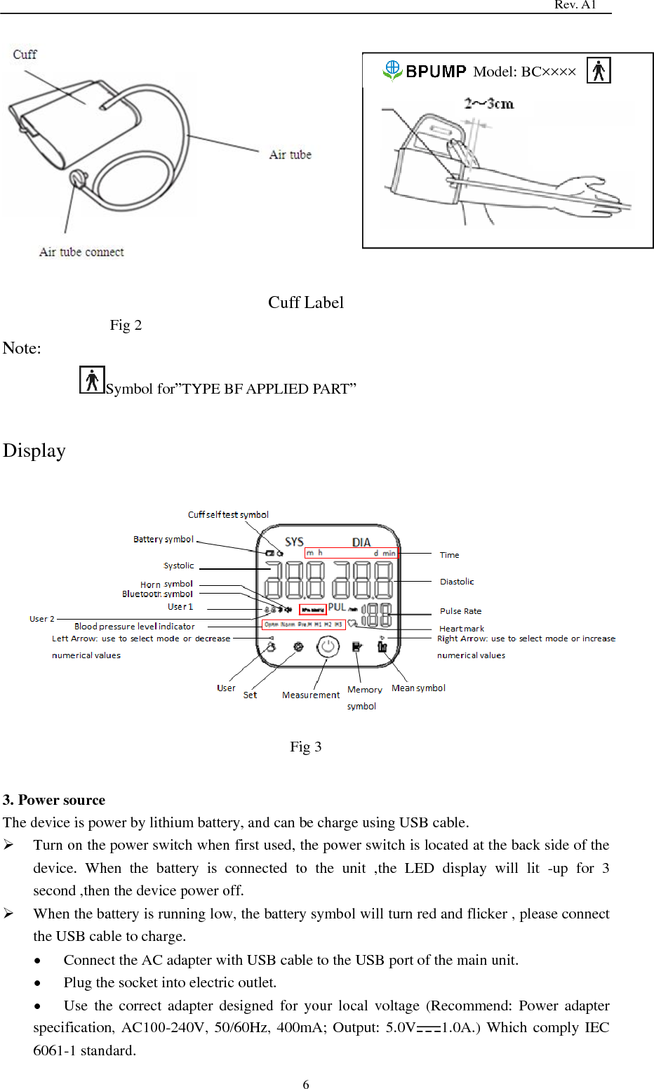                                                                                   Rev. A1  6   Cuff Label Fig 2 Note: Symbol for‖TYPE BF APPLIED PART‖  Display  Fig 3  3. Power source The device is power by lithium battery, and can be charge using USB cable.  Turn on the power switch when first used, the power switch is located at the back side of the device.  When  the  battery  is  connected  to  the  unit  ,the  LED  display  will  lit  -up  for  3 second ,then the device power off.  When the battery is running low, the battery symbol will turn red and flicker , please connect the USB cable to charge.  Connect the AC adapter with USB cable to the USB port of the main unit.  Plug the socket into electric outlet.  Use  the correct adapter designed for your  local  voltage  (Recommend:  Power  adapter specification, AC100-240V, 50/60Hz, 400mA; Output: 5.0V 1.0A.) Which comply IEC 6061-1 standard.                             Model: BC××××  