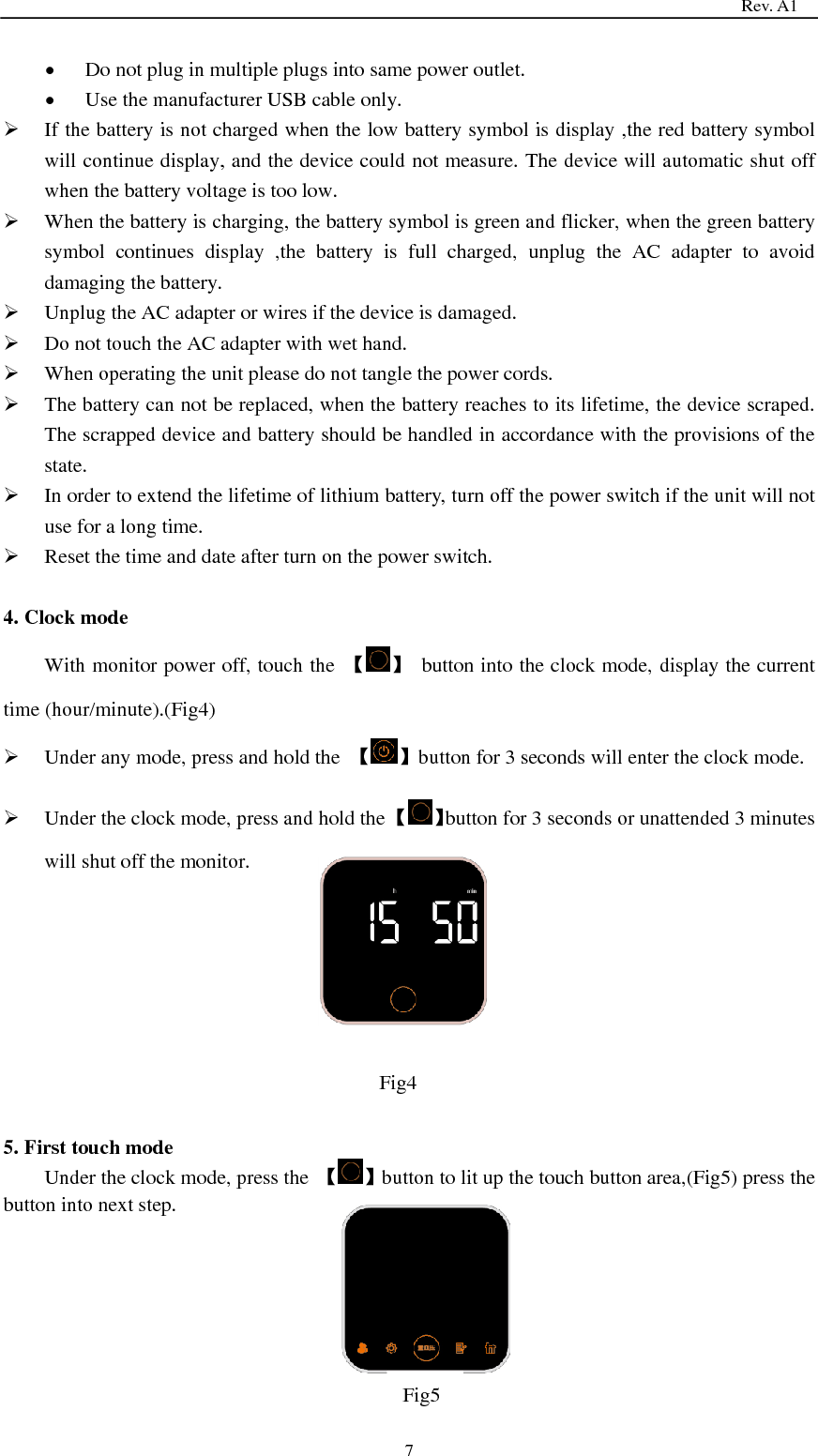                                                                                   Rev. A1  7  Do not plug in multiple plugs into same power outlet.    Use the manufacturer USB cable only.  If the battery is not charged when the low battery symbol is display ,the red battery symbol will continue display, and the device could not measure. The device will automatic shut off when the battery voltage is too low.  When the battery is charging, the battery symbol is green and flicker, when the green battery symbol  continues  display  ,the  battery  is  full  charged,  unplug  the  AC  adapter  to  avoid damaging the battery.  Unplug the AC adapter or wires if the device is damaged.  Do not touch the AC adapter with wet hand.  When operating the unit please do not tangle the power cords.  The battery can not be replaced, when the battery reaches to its lifetime, the device scraped. The scrapped device and battery should be handled in accordance with the provisions of the state.  In order to extend the lifetime of lithium battery, turn off the power switch if the unit will not use for a long time.  Reset the time and date after turn on the power switch.  4. Clock mode With monitor power off, touch the  【 】  button into the clock mode, display the current time (hour/minute).(Fig4)  Under any mode, press and hold the  【 】button for 3 seconds will enter the clock mode.  Under the clock mode, press and hold the 【 】button for 3 seconds or unattended 3 minutes will shut off the monitor.       5. First touch mode Under the clock mode, press the  【 】button to lit up the touch button area,(Fig5) press the button into next step.      Fig4   Fig5  