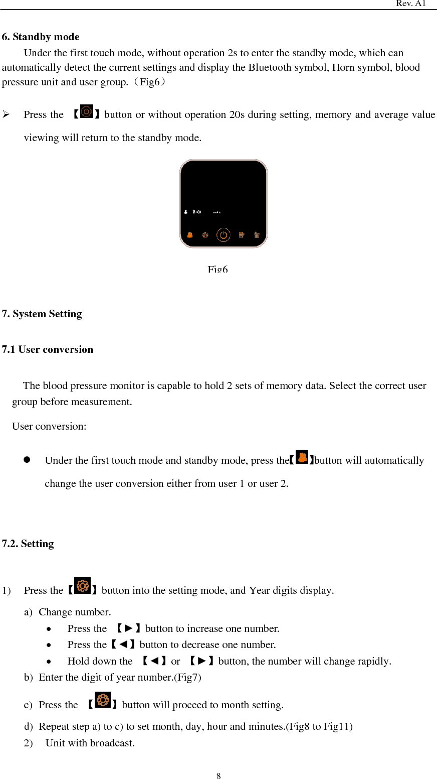                                                                                   Rev. A1  8 6. Standby mode Under the first touch mode, without operation 2s to enter the standby mode, which can automatically detect the current settings and display the Bluetooth symbol, Horn symbol, blood pressure unit and user group.（Fig6）  Press the  【 】button or without operation 20s during setting, memory and average value viewing will return to the standby mode.        7. System Setting 7.1 User conversion The blood pressure monitor is capable to hold 2 sets of memory data. Select the correct user group before measurement. User conversion:    Under the first touch mode and standby mode, press the【 】button will automatically change the user conversion either from user 1 or user 2.  7.2. Setting 1) Press the【 】button into the setting mode, and Year digits display. a) Change number.  Press the  【►】button to increase one number.  Press the【◄】button to decrease one number.  Hold down the  【◄】or  【►】button, the number will change rapidly. b) Enter the digit of year number.(Fig7) c) Press the  【 】button will proceed to month setting. d) Repeat step a) to c) to set month, day, hour and minutes.(Fig8 to Fig11) 2) Unit with broadcast.  Fig6 