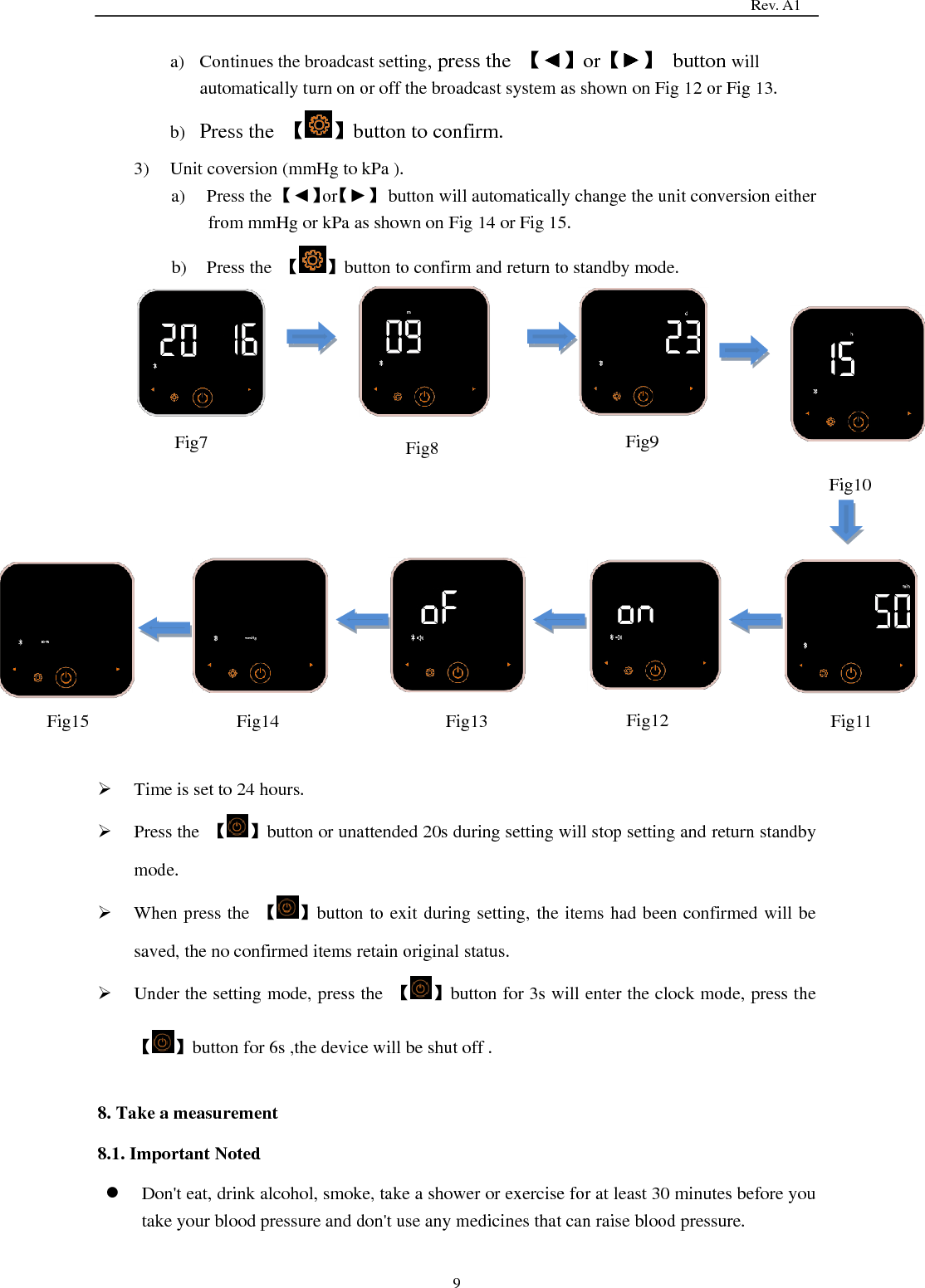                                                                                   Rev. A1  9 a) Continues the broadcast setting, press the  【◄】or【►】  button will automatically turn on or off the broadcast system as shown on Fig 12 or Fig 13.   b) Press the  【 】button to confirm. 3) Unit coversion (mmHg to kPa ). a) Press the 【◄】or【►】  button will automatically change the unit conversion either from mmHg or kPa as shown on Fig 14 or Fig 15. b) Press the  【 】button to confirm and return to standby mode.                    Time is set to 24 hours.  Press the  【 】button or unattended 20s during setting will stop setting and return standby mode.  When press the  【 】button to exit during setting, the items had been confirmed will be saved, the no confirmed items retain original status.  Under the setting mode, press the  【 】button for 3s will enter the clock mode, press the 【 】button for 6s ,the device will be shut off .  8. Take a measurement 8.1. Important Noted  Don&apos;t eat, drink alcohol, smoke, take a shower or exercise for at least 30 minutes before you take your blood pressure and don&apos;t use any medicines that can raise blood pressure.  Fig7  Fig8  Fig9 Fig10   Fig11  Fig12  Fig13  Fig14  Fig15 
