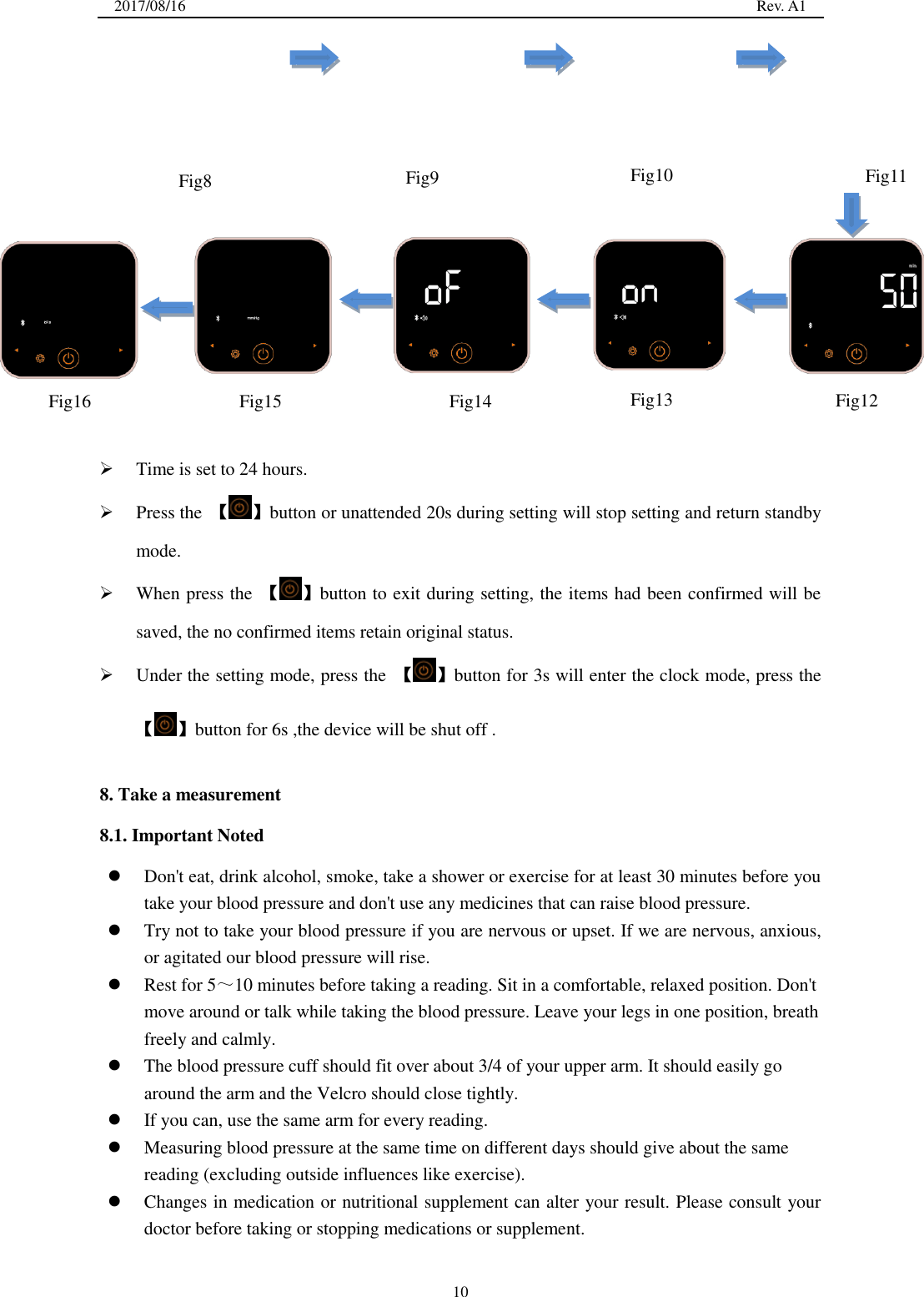 2017/08/16                                                                                                                                                  Rev. A1  10                 Time is set to 24 hours.  Press the  【 】button or unattended 20s during setting will stop setting and return standby mode.  When press the  【 】button to exit during setting, the items had been confirmed will be saved, the no confirmed items retain original status.  Under the setting mode, press the  【 】button for 3s will enter the clock mode, press the 【 】button for 6s ,the device will be shut off .  8. Take a measurement 8.1. Important Noted  Don&apos;t eat, drink alcohol, smoke, take a shower or exercise for at least 30 minutes before you take your blood pressure and don&apos;t use any medicines that can raise blood pressure.  Try not to take your blood pressure if you are nervous or upset. If we are nervous, anxious, or agitated our blood pressure will rise.    Rest for 5～10 minutes before taking a reading. Sit in a comfortable, relaxed position. Don&apos;t move around or talk while taking the blood pressure. Leave your legs in one position, breath freely and calmly.    The blood pressure cuff should fit over about 3/4 of your upper arm. It should easily go around the arm and the Velcro should close tightly.  If you can, use the same arm for every reading.    Measuring blood pressure at the same time on different days should give about the same reading (excluding outside influences like exercise).    Changes in medication or nutritional supplement can alter your result. Please consult your doctor before taking or stopping medications or supplement. Fig8 Fig9 Fig10 Fig11  Fig12  Fig13  Fig14  Fig15  Fig16 