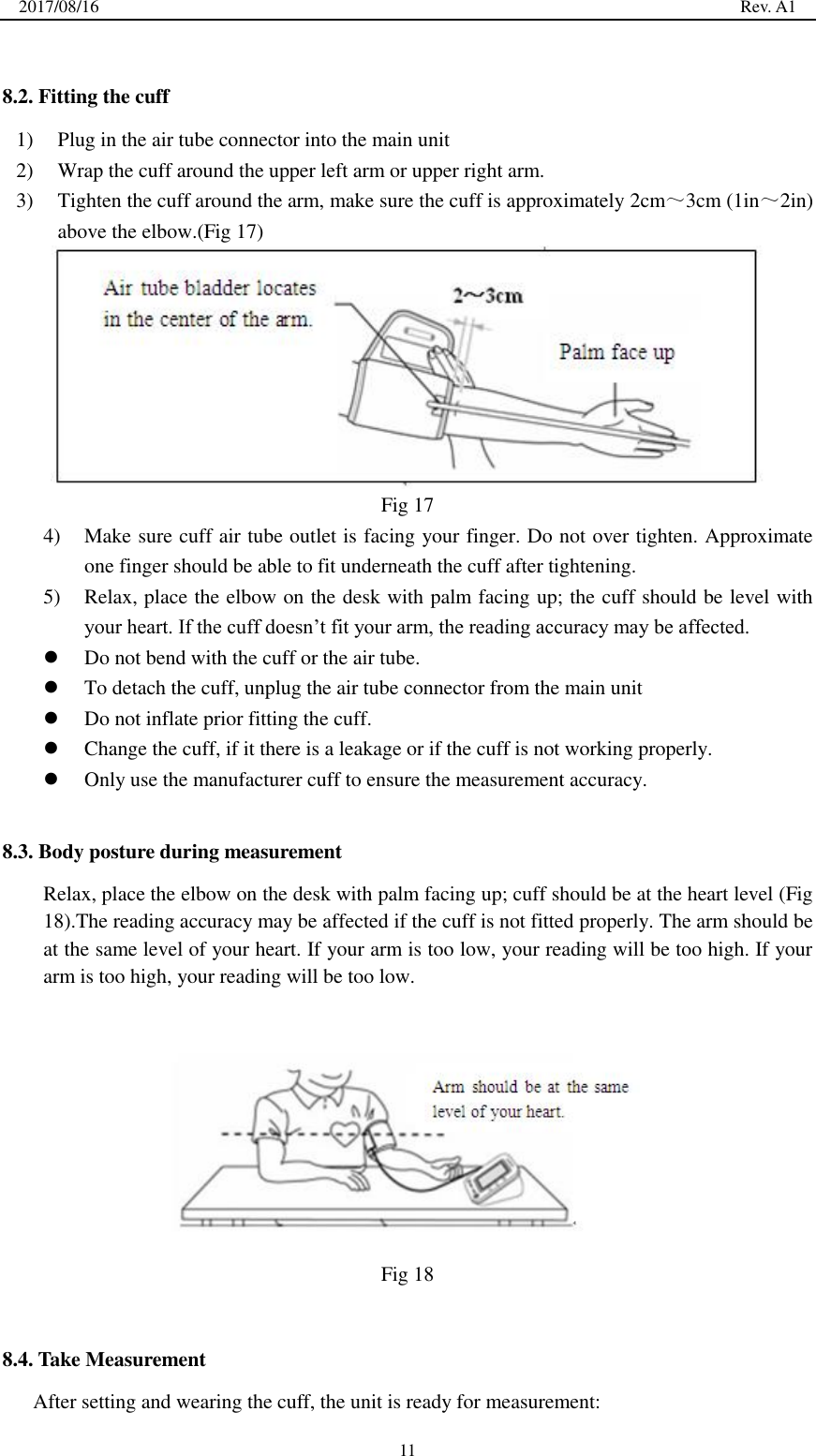 2017/08/16                                                                                                                                                  Rev. A1  11  8.2. Fitting the cuff 1) Plug in the air tube connector into the main unit 2) Wrap the cuff around the upper left arm or upper right arm. 3) Tighten the cuff around the arm, make sure the cuff is approximately 2cm～3cm (1in～2in) above the elbow.(Fig 17)  Fig 17 4) Make sure cuff air tube outlet is facing your finger. Do not over tighten. Approximate one finger should be able to fit underneath the cuff after tightening. 5) Relax, place the elbow on the desk with palm facing up; the cuff should be level with your heart. If the cuff doesn’t fit your arm, the reading accuracy may be affected.  Do not bend with the cuff or the air tube.  To detach the cuff, unplug the air tube connector from the main unit    Do not inflate prior fitting the cuff.  Change the cuff, if it there is a leakage or if the cuff is not working properly.  Only use the manufacturer cuff to ensure the measurement accuracy.  8.3. Body posture during measurement Relax, place the elbow on the desk with palm facing up; cuff should be at the heart level (Fig 18).The reading accuracy may be affected if the cuff is not fitted properly. The arm should be at the same level of your heart. If your arm is too low, your reading will be too high. If your arm is too high, your reading will be too low.       Fig 18  8.4. Take Measurement After setting and wearing the cuff, the unit is ready for measurement: 