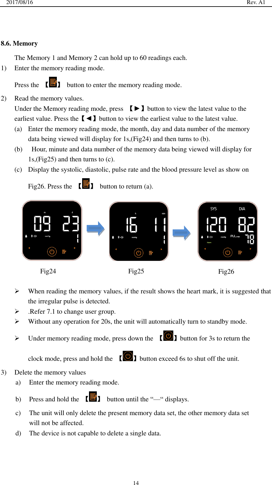 2017/08/16                                                                                                                                                  Rev. A1  14   8.6. Memory The Memory 1 and Memory 2 can hold up to 60 readings each. 1) Enter the memory reading mode. Press the  【 】  button to enter the memory reading mode. 2) Read the memory values. Under the Memory reading mode, press  【►】button to view the latest value to the earliest value. Press the【◄】button to view the earliest value to the latest value. (a) Enter the memory reading mode, the month, day and data number of the memory data being viewed will display for 1s,(Fig24) and then turns to (b). (b)   Hour, minute and data number of the memory data being viewed will display for 1s,(Fig25) and then turns to (c). (c) Display the systolic, diastolic, pulse rate and the blood pressure level as show on Fig26. Press the  【 】  button to return (a).           When reading the memory values, if the result shows the heart mark, it is suggested that the irregular pulse is detected.    .Refer 7.1 to change user group.  Without any operation for 20s, the unit will automatically turn to standby mode.  Under memory reading mode, press down the  【 】button for 3s to return the clock mode, press and hold the  【 】button exceed 6s to shut off the unit. 3) Delete the memory values a) Enter the memory reading mode. b) Press and hold the  【 】  button until the ―—― displays. c) The unit will only delete the present memory data set, the other memory data set will not be affected. d) The device is not capable to delete a single data.   Fig24  Fig25  Fig26 