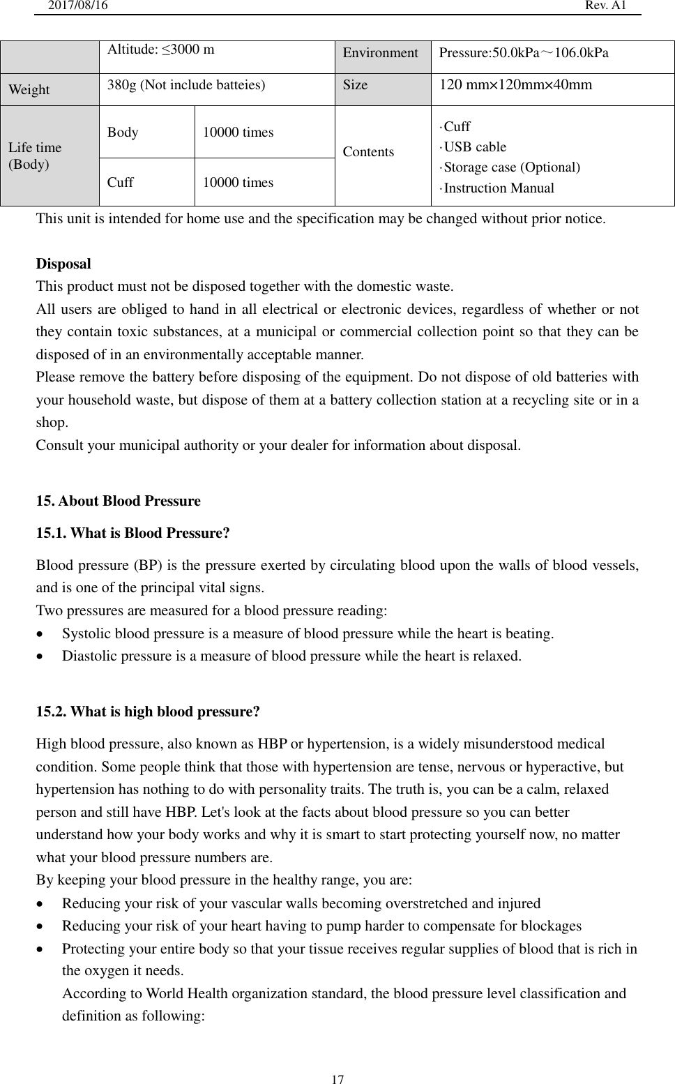 2017/08/16                                                                                                                                                  Rev. A1  17 Altitude: ≤3000 m Environment Pressure:50.0kPa～106.0kPa Weight 380g (Not include batteies) Size 120 mm×120mm×40mm Life time (Body) Body 10000 times Contents ·Cuff ·USB cable ·Storage case (Optional) ·Instruction Manual   Cuff 10000 times This unit is intended for home use and the specification may be changed without prior notice.    Disposal This product must not be disposed together with the domestic waste. All users are obliged to hand in all electrical or electronic devices, regardless of whether or not they contain toxic substances, at a municipal or commercial collection point so that they can be disposed of in an environmentally acceptable manner. Please remove the battery before disposing of the equipment. Do not dispose of old batteries with your household waste, but dispose of them at a battery collection station at a recycling site or in a shop. Consult your municipal authority or your dealer for information about disposal.  15. About Blood Pressure 15.1. What is Blood Pressure? Blood pressure (BP) is the pressure exerted by circulating blood upon the walls of blood vessels, and is one of the principal vital signs. Two pressures are measured for a blood pressure reading:  Systolic blood pressure is a measure of blood pressure while the heart is beating.    Diastolic pressure is a measure of blood pressure while the heart is relaxed.    15.2. What is high blood pressure? High blood pressure, also known as HBP or hypertension, is a widely misunderstood medical condition. Some people think that those with hypertension are tense, nervous or hyperactive, but hypertension has nothing to do with personality traits. The truth is, you can be a calm, relaxed person and still have HBP. Let&apos;s look at the facts about blood pressure so you can better understand how your body works and why it is smart to start protecting yourself now, no matter what your blood pressure numbers are. By keeping your blood pressure in the healthy range, you are:  Reducing your risk of your vascular walls becoming overstretched and injured  Reducing your risk of your heart having to pump harder to compensate for blockages  Protecting your entire body so that your tissue receives regular supplies of blood that is rich in the oxygen it needs. According to World Health organization standard, the blood pressure level classification and definition as following: 