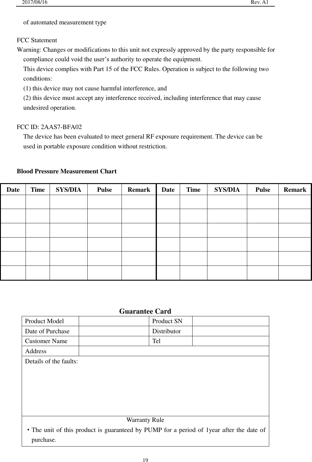 2017/08/16  Rev. A1 19 of automated measurement type FCC Statement Warning: Changes or modifications to this unit not expressly approved by the party responsible for compliance could void the user’s authority to operate the equipment.   This device complies with Part 15 of the FCC Rules. Operation is subject to the following two conditions:     (1) this device may not cause harmful interference, and   (2) this device must accept any interference received, including interference that may cause undesired operation.   FCC ID: 2AAS7-BFA02 The device has been evaluated to meet general RF exposure requirement. The device can be used in portable exposure condition without restriction. Blood Pressure Measurement Chart Date Time SYS/DIA Pulse Remark Date Time SYS/DIA Pulse Remark Guarantee Card Product Model Product SN Date of Purchase Distributor Customer Name Tel Address Details of the faults: Warranty Rule ·The unit of this product is guaranteed by PUMP for a period of 1year after the date ofpurchase.