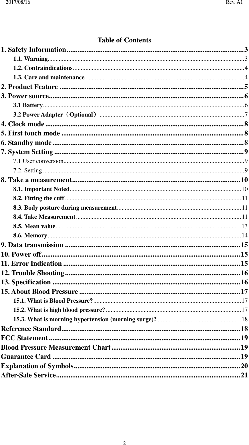 2017/08/16                                                                                                                                                  Rev. A1  2  Table of Contents 1. Safety Information ................................................................................................... 3 1.1. Warning ............................................................................................................................. 3 1.2. Contraindications ............................................................................................................. 4 1.3. Care and maintenance ..................................................................................................... 4 2. Product Feature ....................................................................................................... 5 3. Power source ............................................................................................................. 6 3.1 Battery ................................................................................................................................ 6 3.2 Power Adapter（Optional） ............................................................................................ 7 4. Clock mode ............................................................................................................... 8 5. First touch mode ...................................................................................................... 8 6. Standby mode ........................................................................................................... 8 7. System Setting .......................................................................................................... 9 7.1 User conversion ................................................................................................................... 9 7.2. Setting ................................................................................................................................ 9 8. Take a measurement .............................................................................................. 10 8.1. Important Noted ............................................................................................................. 10 8.2. Fitting the cuff ................................................................................................................ 11 8.3. Body posture during measurement ............................................................................... 11 8.4. Take Measurement ......................................................................................................... 11 8.5. Mean value ...................................................................................................................... 13 8.6. Memory ........................................................................................................................... 14 9. Data transmission .................................................................................................. 15 10. Power off ............................................................................................................... 15 11. Error Indication ................................................................................................... 15 12. Trouble Shooting .................................................................................................. 16 13. Specification ......................................................................................................... 16 15. About Blood Pressure .......................................................................................... 17 15.1. What is Blood Pressure? .............................................................................................. 17 15.2. What is high blood pressure? ...................................................................................... 17 15.3. What is morning hypertension (morning surge)? ..................................................... 18 Reference Standard .................................................................................................... 18 FCC Statement ........................................................................................................... 19 Blood Pressure Measurement Chart ........................................................................ 19 Guarantee Card ......................................................................................................... 19 Explanation of Symbols ............................................................................................. 20 After-Sale Service ....................................................................................................... 21  