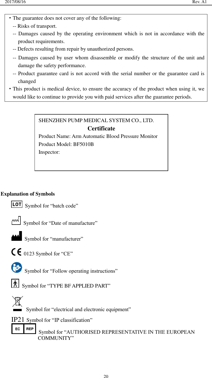 2017/08/16                                                                                                                                                  Rev. A1  20 ·The guarantee does not cover any of the following: -- Risks of transport. -- Damages caused  by the  operating  environment which  is  not in  accordance with the product requirements. -- Defects resulting from repair by unauthorized persons. -- Damages caused by user  whom disassemble  or modify the structure of the unit and damage the safety performance. -- Product guarantee card is not accord with the serial number or the guarantee card is changed ·This product is medical device, to ensure the accuracy of the product when using it, we would like to continue to provide you with paid services after the guarantee periods.              Explanation of Symbols   Symbol for ―batch code‖  Symbol for ―Date of manufacture‖  Symbol for ―manufacturer‖   0123 Symbol for ―CE‖  Symbol for ―Follow operating instructions‖  Symbol for ―TYPE BF APPLIED PART‖  Symbol for ―electrical and electronic equipment‖ IP21 Symbol for ―IP classification‖  Symbol for ―AUTHORISED REPRESENTATIVE IN THE EUROPEAN COMMUNITY‖    SHENZHEN PUMP MEDICAL SYSTEM CO., LTD. Certificate Product Name: Arm Automatic Blood Pressure Monitor Product Model: BF5010B Inspector:  