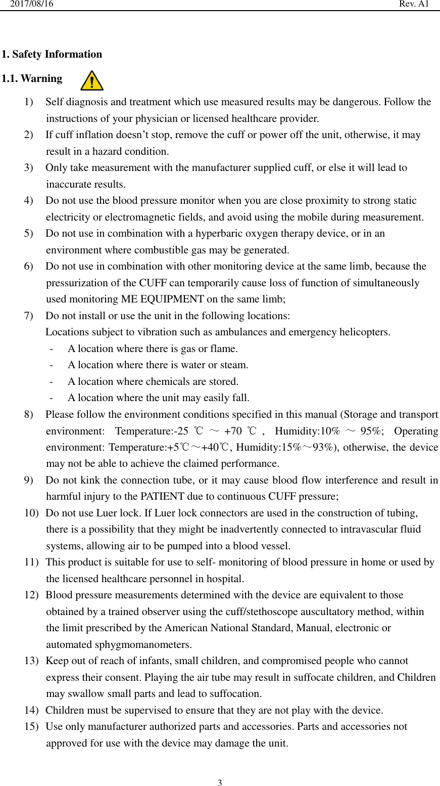 2017/08/16                                                                                                                                                  Rev. A1  3  1. Safety Information 1.1. Warning 1) Self diagnosis and treatment which use measured results may be dangerous. Follow the instructions of your physician or licensed healthcare provider. 2) If cuff inflation doesn’t stop, remove the cuff or power off the unit, otherwise, it may result in a hazard condition. 3) Only take measurement with the manufacturer supplied cuff, or else it will lead to inaccurate results. 4) Do not use the blood pressure monitor when you are close proximity to strong static electricity or electromagnetic fields, and avoid using the mobile during measurement. 5) Do not use in combination with a hyperbaric oxygen therapy device, or in an environment where combustible gas may be generated. 6) Do not use in combination with other monitoring device at the same limb, because the pressurization of the CUFF can temporarily cause loss of function of simultaneously used monitoring ME EQUIPMENT on the same limb; 7) Do not install or use the unit in the following locations: Locations subject to vibration such as ambulances and emergency helicopters. - A location where there is gas or flame. - A location where there is water or steam. - A location where chemicals are stored. - A location where the unit may easily fall. 8) Please follow the environment conditions specified in this manual (Storage and transport environment:  Temperature:-25 ℃～+70 ℃,  Humidity:10% ～95%;  Operating environment: Temperature:+5℃～+40℃, Humidity:15%～93%), otherwise, the device may not be able to achieve the claimed performance. 9) Do not kink the connection tube, or it may cause blood flow interference and result in harmful injury to the PATIENT due to continuous CUFF pressure; 10) Do not use Luer lock. If Luer lock connectors are used in the construction of tubing, there is a possibility that they might be inadvertently connected to intravascular fluid systems, allowing air to be pumped into a blood vessel. 11) This product is suitable for use to self- monitoring of blood pressure in home or used by the licensed healthcare personnel in hospital. 12) Blood pressure measurements determined with the device are equivalent to those obtained by a trained observer using the cuff/stethoscope auscultatory method, within the limit prescribed by the American National Standard, Manual, electronic or automated sphygmomanometers. 13) Keep out of reach of infants, small children, and compromised people who cannot express their consent. Playing the air tube may result in suffocate children, and Children may swallow small parts and lead to suffocation. 14) Children must be supervised to ensure that they are not play with the device. 15) Use only manufacturer authorized parts and accessories. Parts and accessories not approved for use with the device may damage the unit. 