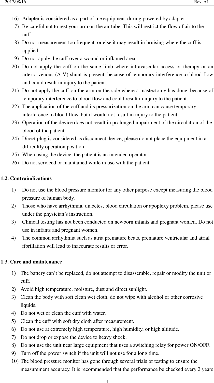 2017/08/16                                                                                                                                                  Rev. A1  4 16) Adapter is considered as a part of me equipment during powered by adapter 17) Be careful not to rest your arm on the air tube. This will restrict the flow of air to the cuff. 18) Do not measurement too frequent, or else it may result in bruising where the cuff is applied. 19) Do not apply the cuff over a wound or inflamed area. 20) Do  not  apply the cuff  on the same limb  where intravascular  access  or  therapy  or  an arterio-venous (A-V) shunt is present, because of temporary interference to blood flow and could result in injury to the patient. 21) Do not apply the cuff on the arm on the side where a mastectomy has done, because of temporary interference to blood flow and could result in injury to the patient. 22) The application of the cuff and its pressurization on the arm can cause temporary interference to blood flow, but it would not result in injury to the patient. 23) Operation of the device does not result in prolonged impairment of the circulation of the blood of the patient. 24) Direct plug is considered as disconnect device, please do not place the equipment in a difficultly operation position. 25) When using the device, the patient is an intended operator. 26) Do not serviced or maintained while in use with the patient.  1.2. Contraindications 1) Do not use the blood pressure monitor for any other purpose except measuring the blood pressure of human body. 2) Those who have arrhythmia, diabetes, blood circulation or apoplexy problem, please use under the physician’s instruction. 3) Clinical testing has not been conducted on newborn infants and pregnant women. Do not use in infants and pregnant women. 4) The common arrhythmia such as atria premature beats, premature ventricular and atrial fibrillation will lead to inaccurate results or error.  1.3. Care and maintenance 1) The battery can’t be replaced, do not attempt to disassemble, repair or modify the unit or cuff. 2) Avoid high temperature, moisture, dust and direct sunlight. 3) Clean the body with soft clean wet cloth, do not wipe with alcohol or other corrosive liquids. 4) Do not wet or clean the cuff with water. 5) Clean the cuff with soft dry cloth after measurement. 6) Do not use at extremely high temperature, high humidity, or high altitude. 7) Do not drop or expose the device to heavy shock. 8) Do not use the unit near large equipment that uses a switching relay for power ON/OFF. 9) Turn off the power switch if the unit will not use for a long time. 10) The blood pressure monitor has gone through several trials of testing to ensure the measurement accuracy. It is recommended that the performance be checked every 2 years 