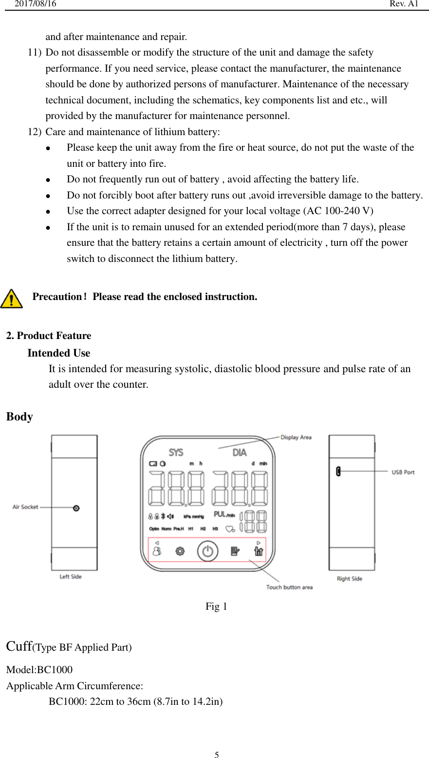 2017/08/16                                                                                                                                                  Rev. A1  5 and after maintenance and repair. 11) Do not disassemble or modify the structure of the unit and damage the safety performance. If you need service, please contact the manufacturer, the maintenance should be done by authorized persons of manufacturer. Maintenance of the necessary technical document, including the schematics, key components list and etc., will provided by the manufacturer for maintenance personnel. 12) Care and maintenance of lithium battery:  Please keep the unit away from the fire or heat source, do not put the waste of the unit or battery into fire.  Do not frequently run out of battery , avoid affecting the battery life.  Do not forcibly boot after battery runs out ,avoid irreversible damage to the battery.  Use the correct adapter designed for your local voltage (AC 100-240 V)  If the unit is to remain unused for an extended period(more than 7 days), please ensure that the battery retains a certain amount of electricity , turn off the power switch to disconnect the lithium battery.  Precaution！Please read the enclosed instruction.  2. Product Feature Intended Use It is intended for measuring systolic, diastolic blood pressure and pulse rate of an adult over the counter.  Body  Fig 1  Cuff(Type BF Applied Part) Model:BC1000 Applicable Arm Circumference:   BC1000: 22cm to 36cm (8.7in to 14.2in) 