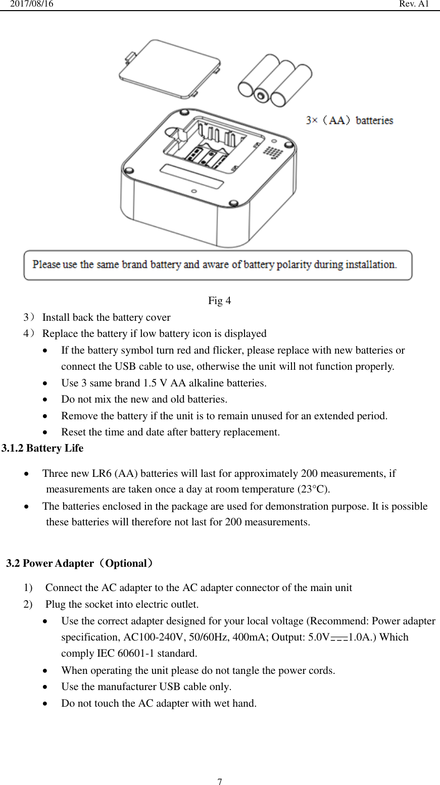 2017/08/16                                                                                                                                                  Rev. A1  7  Fig 4 3） Install back the battery cover 4） Replace the battery if low battery icon is displayed  If the battery symbol turn red and flicker, please replace with new batteries or connect the USB cable to use, otherwise the unit will not function properly.  Use 3 same brand 1.5 V AA alkaline batteries.  Do not mix the new and old batteries.  Remove the battery if the unit is to remain unused for an extended period.  Reset the time and date after battery replacement. 3.1.2 Battery Life  Three new LR6 (AA) batteries will last for approximately 200 measurements, if measurements are taken once a day at room temperature (23°C).  The batteries enclosed in the package are used for demonstration purpose. It is possible these batteries will therefore not last for 200 measurements.  3.2 Power Adapter（Optional） 1) Connect the AC adapter to the AC adapter connector of the main unit 2) Plug the socket into electric outlet.  Use the correct adapter designed for your local voltage (Recommend: Power adapter specification, AC100-240V, 50/60Hz, 400mA; Output: 5.0V 1.0A.) Which comply IEC 60601-1 standard.  When operating the unit please do not tangle the power cords.    Use the manufacturer USB cable only.  Do not touch the AC adapter with wet hand.      