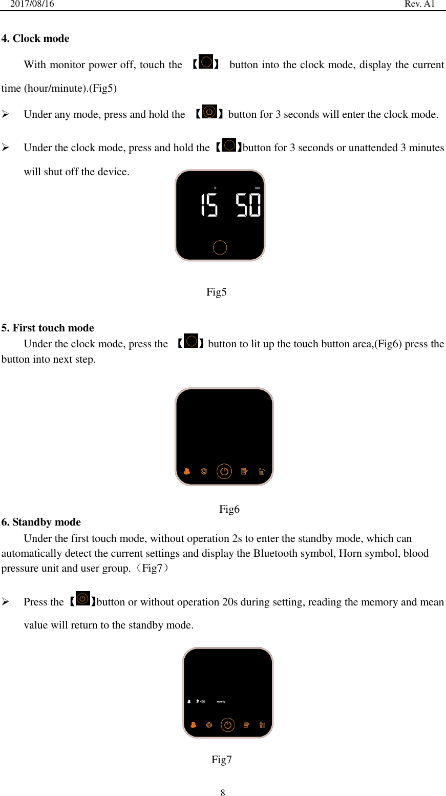 2017/08/16                                                                                                                                                  Rev. A1  8 4. Clock mode With monitor power off, touch the  【 】  button into the clock mode, display the current time (hour/minute).(Fig5)  Under any mode, press and hold the  【 】button for 3 seconds will enter the clock mode.  Under the clock mode, press and hold the 【 】button for 3 seconds or unattended 3 minutes will shut off the device.       5. First touch mode Under the clock mode, press the  【 】button to lit up the touch button area,(Fig6) press the button into next step.       6. Standby mode Under the first touch mode, without operation 2s to enter the standby mode, which can automatically detect the current settings and display the Bluetooth symbol, Horn symbol, blood pressure unit and user group.（Fig7）  Press the 【 】button or without operation 20s during setting, reading the memory and mean value will return to the standby mode.        Fig5  Fig6   Fig7  