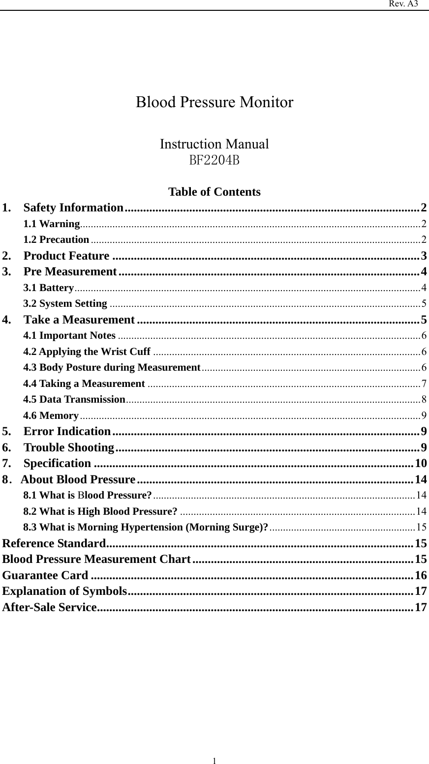                                                                                   Rev. A3  1   Blood Pressure Monitor  Instruction Manual BF2204B  Table of Contents 1.  Safety Information ................................................................................................ 21.1 Warning .............................................................................................................................. 2 1.2 Precaution .......................................................................................................................... 22.  Product Feature .................................................................................................... 33.  Pre Measurement .................................................................................................. 43.1 Battery ................................................................................................................................ 43.2 System Setting ................................................................................................................... 54.  Take a Measurement ............................................................................................ 54.1 Important Notes ................................................................................................................ 64.2 Applying the Wrist Cuff ................................................................................................... 64.3 Body Posture during Measurement ................................................................................. 64.4 Taking a Measurement ..................................................................................................... 74.5 Data Transmission ............................................................................................................. 84.6 Memory .............................................................................................................................. 9 5.  Error Indication .................................................................................................... 96.  Trouble Shooting ................................................................................................... 97.  Specification ........................................................................................................ 108．About Blood Pressure .......................................................................................... 148.1 What is Blood Pressure? ................................................................................................. 148.2 What is High Blood Pressure? ....................................................................................... 148.3 What is Morning Hypertension (Morning Surge)? ...................................................... 15Reference Standard .................................................................................................... 15Blood Pressure Measurement Chart ........................................................................ 15Guarantee Card ......................................................................................................... 16Explanation of Symbols ............................................................................................. 17After-Sale Service ....................................................................................................... 17        