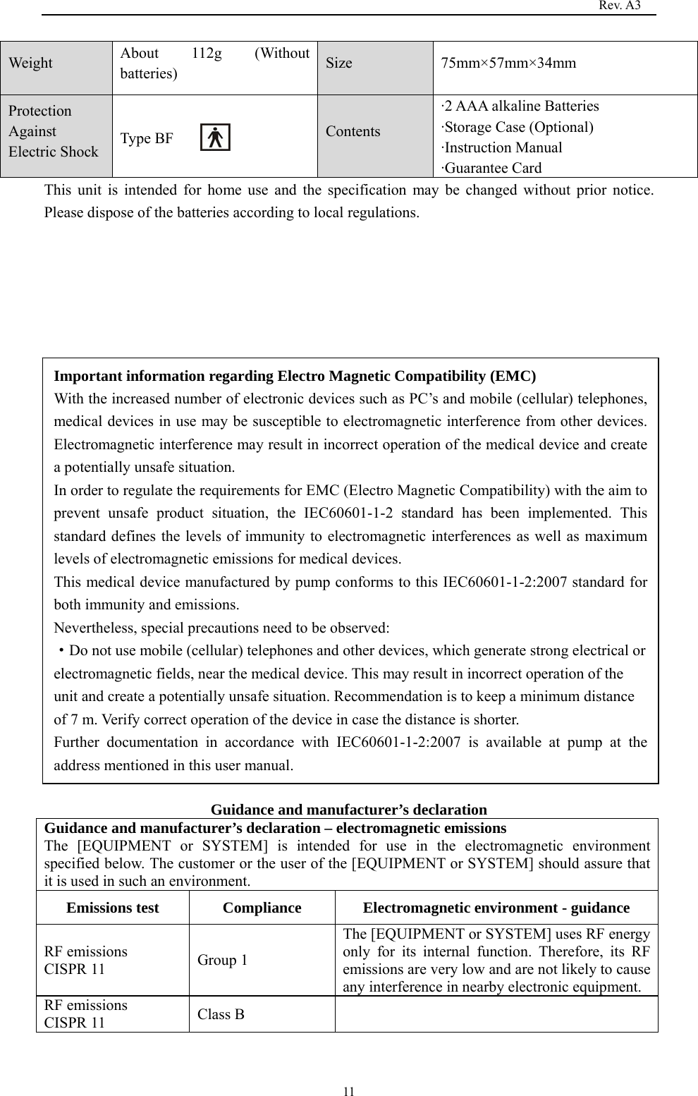                                                                                   Rev. A3  11Weight  About 112g (Without batteries)  Size 75mm×57mm×34mm Protection Against Electric Shock                        Type BF     Contents ·2 AAA alkaline Batteries ·Storage Case (Optional) ·Instruction Manual   ·Guarantee Card This unit is intended for home use and the specification may be changed without prior notice. Please dispose of the batteries according to local regulations.                   Guidance and manufacturer’s declaration Guidance and manufacturer’s declaration – electromagnetic emissions The [EQUIPMENT or SYSTEM] is intended for use in the electromagnetic environment specified below. The customer or the user of the [EQUIPMENT or SYSTEM] should assure that it is used in such an environment. Emissions test  Compliance  Electromagnetic environment - guidance RF emissions   CISPR 11  Group 1 The [EQUIPMENT or SYSTEM] uses RF energy only for its internal function. Therefore, its RF emissions are very low and are not likely to cause any interference in nearby electronic equipment. RF emissions CISPR 11  Class B   Important information regarding Electro Magnetic Compatibility (EMC) With the increased number of electronic devices such as PC’s and mobile (cellular) telephones, medical devices in use may be susceptible to electromagnetic interference from other devices. Electromagnetic interference may result in incorrect operation of the medical device and create a potentially unsafe situation. In order to regulate the requirements for EMC (Electro Magnetic Compatibility) with the aim to prevent unsafe product situation, the IEC60601-1-2 standard has been implemented. This standard defines the levels of immunity to electromagnetic interferences as well as maximum levels of electromagnetic emissions for medical devices. This medical device manufactured by pump conforms to this IEC60601-1-2:2007 standard for both immunity and emissions. Nevertheless, special precautions need to be observed: ·Do not use mobile (cellular) telephones and other devices, which generate strong electrical or electromagnetic fields, near the medical device. This may result in incorrect operation of the unit and create a potentially unsafe situation. Recommendation is to keep a minimum distance of 7 m. Verify correct operation of the device in case the distance is shorter. Further documentation in accordance with IEC60601-1-2:2007 is available at pump at the address mentioned in this user manual. 