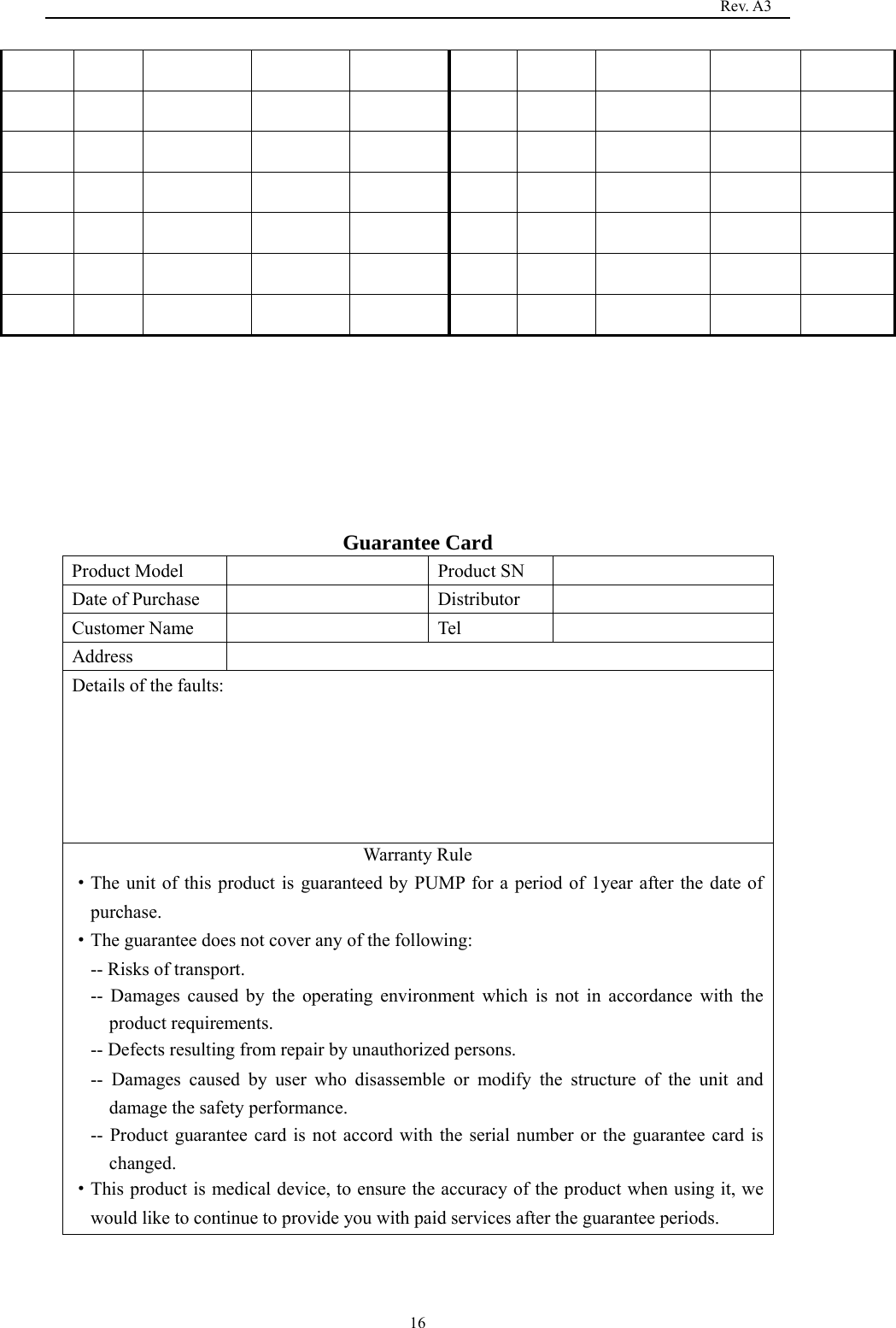                                                                                   Rev. A3  16                                                                                                                                   Guarantee Card Product Model    Product SN   Date of Purchase    Distributor   Customer Name    Tel   Address  Details of the faults: Warranty Rule ·The unit of this product is guaranteed by PUMP for a period of 1year after the date of purchase. ·The guarantee does not cover any of the following: -- Risks of transport. -- Damages caused by the operating environment which is not in accordance with the product requirements. -- Defects resulting from repair by unauthorized persons. -- Damages caused by user who disassemble or modify the structure of the unit and damage the safety performance. -- Product guarantee card is not accord with the serial number or the guarantee card is changed. ·This product is medical device, to ensure the accuracy of the product when using it, we would like to continue to provide you with paid services after the guarantee periods.   