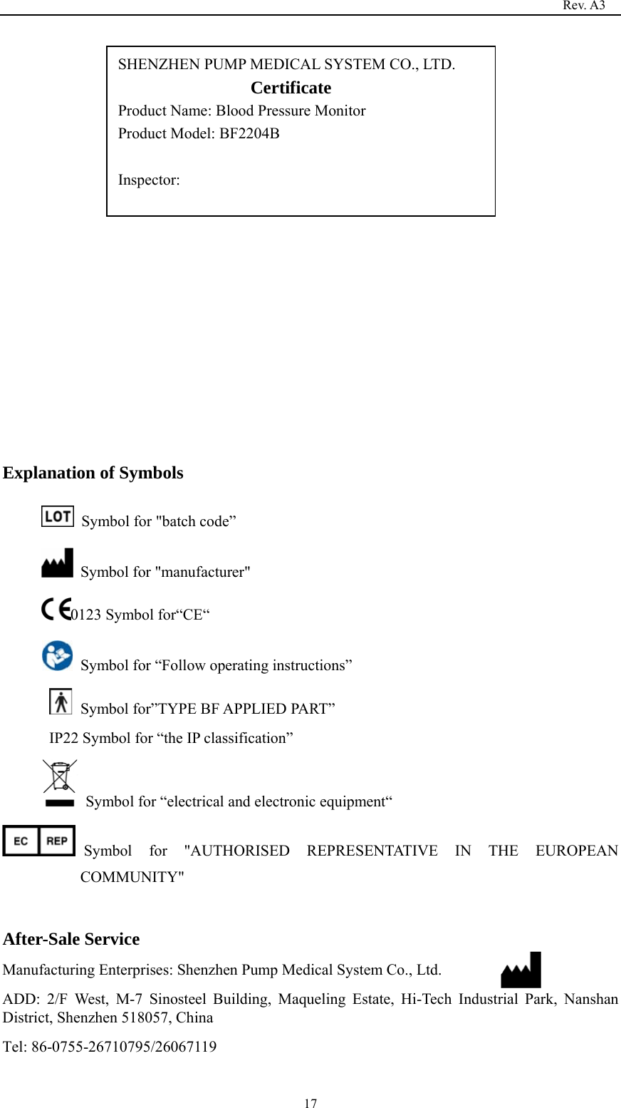                                                                                   Rev. A3  17               Explanation of Symbols   Symbol for &quot;batch code”   Symbol for &quot;manufacturer&quot; 0123 Symbol for“CE“   Symbol for “Follow operating instructions”   Symbol for”TYPE BF APPLIED PART” IP22 Symbol for “the IP classification”         Symbol for “electrical and electronic equipment“ Symbol for &quot;AUTHORISED REPRESENTATIVE IN THE EUROPEAN COMMUNITY&quot;  After-Sale Service Manufacturing Enterprises: Shenzhen Pump Medical System Co., Ltd. ADD: 2/F West, M-7 Sinosteel Building, Maqueling Estate, Hi-Tech Industrial Park, Nanshan District, Shenzhen 518057, China Tel: 86-0755-26710795/26067119 SHENZHEN PUMP MEDICAL SYSTEM CO., LTD.                  Certificate                   Product Name: Blood Pressure Monitor Product Model: BF2204B  Inspector:  