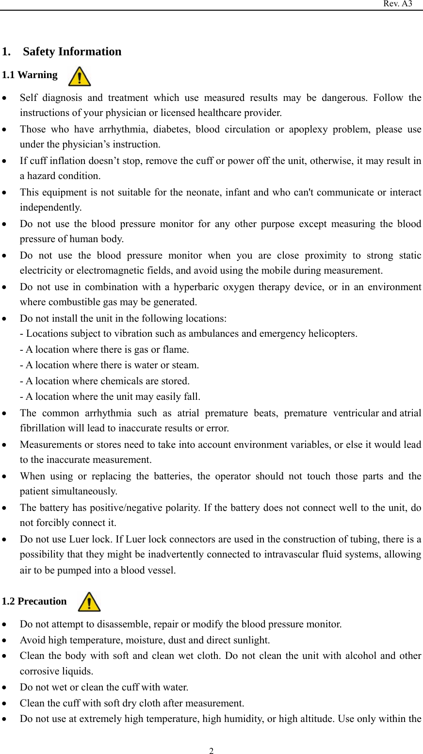                                                                                   Rev. A3  2 1.  Safety Information 1.1 Warning  Self diagnosis and treatment which use measured results may be dangerous. Follow the instructions of your physician or licensed healthcare provider.  Those who have arrhythmia, diabetes, blood circulation or apoplexy problem, please use under the physician’s instruction.  If cuff inflation doesn’t stop, remove the cuff or power off the unit, otherwise, it may result in a hazard condition.  This equipment is not suitable for the neonate, infant and who can&apos;t communicate or interact independently.  Do not use the blood pressure monitor for any other purpose except measuring the blood pressure of human body.  Do not use the blood pressure monitor when you are close proximity to strong static electricity or electromagnetic fields, and avoid using the mobile during measurement.  Do not use in combination with a hyperbaric oxygen therapy device, or in an environment where combustible gas may be generated.  Do not install the unit in the following locations: - Locations subject to vibration such as ambulances and emergency helicopters. - A location where there is gas or flame. - A location where there is water or steam. - A location where chemicals are stored. - A location where the unit may easily fall.  The common arrhythmia such as atrial premature beats, premature ventricular and atrial fibrillation will lead to inaccurate results or error.  Measurements or stores need to take into account environment variables, or else it would lead to the inaccurate measurement.  When using or replacing the batteries, the operator should not touch those parts and the patient simultaneously.  The battery has positive/negative polarity. If the battery does not connect well to the unit, do not forcibly connect it.  Do not use Luer lock. If Luer lock connectors are used in the construction of tubing, there is a possibility that they might be inadvertently connected to intravascular fluid systems, allowing air to be pumped into a blood vessel.  1.2 Precaution  Do not attempt to disassemble, repair or modify the blood pressure monitor.  Avoid high temperature, moisture, dust and direct sunlight.  Clean the body with soft and clean wet cloth. Do not clean the unit with alcohol and other corrosive liquids.  Do not wet or clean the cuff with water.  Clean the cuff with soft dry cloth after measurement.  Do not use at extremely high temperature, high humidity, or high altitude. Use only within the 