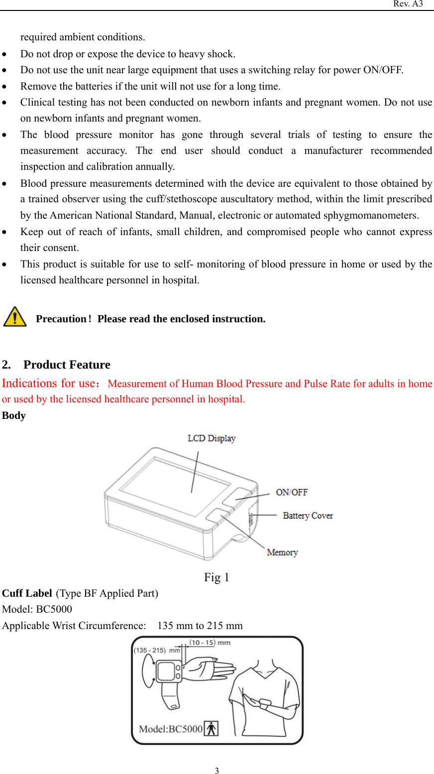                                                                                   Rev. A3  3required ambient conditions.  Do not drop or expose the device to heavy shock.  Do not use the unit near large equipment that uses a switching relay for power ON/OFF.  Remove the batteries if the unit will not use for a long time.  Clinical testing has not been conducted on newborn infants and pregnant women. Do not use on newborn infants and pregnant women.  The blood pressure monitor has gone through several trials of testing to ensure the measurement accuracy. The end user should conduct a manufacturer recommended inspection and calibration annually.  Blood pressure measurements determined with the device are equivalent to those obtained by a trained observer using the cuff/stethoscope auscultatory method, within the limit prescribed by the American National Standard, Manual, electronic or automated sphygmomanometers.  Keep out of reach of infants, small children, and compromised people who cannot express their consent.  This product is suitable for use to self- monitoring of blood pressure in home or used by the licensed healthcare personnel in hospital.  Precaution！Please read the enclosed instruction.  2.  Product Feature Indications for use：Measurement of Human Blood Pressure and Pulse Rate for adults in home or used by the licensed healthcare personnel in hospital. Body  Fig 1 Cuff Label (Type BF Applied Part) Model: BC5000 Applicable Wrist Circumference:    135 mm to 215 mm  