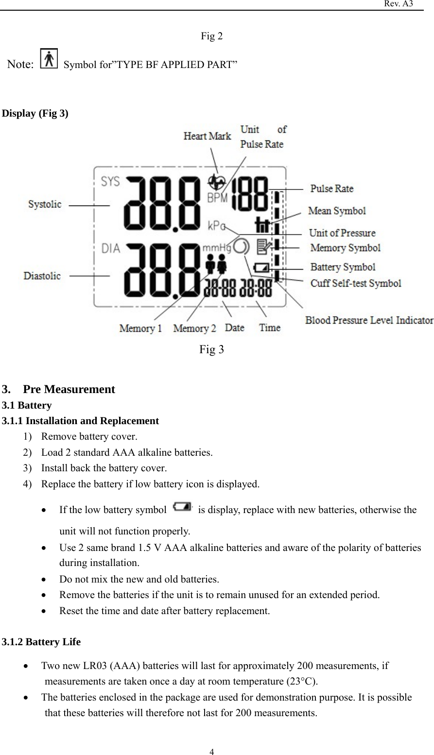                                                                                   Rev. A3  4Fig 2  Note:    Symbol for”TYPE BF APPLIED PART”  Display (Fig 3)                                  Fig 3  3.  Pre Measurement 3.1 Battery 3.1.1 Installation and Replacement   1) Remove battery cover. 2) Load 2 standard AAA alkaline batteries. 3) Install back the battery cover. 4) Replace the battery if low battery icon is displayed.  If the low battery symbol    is display, replace with new batteries, otherwise the unit will not function properly.  Use 2 same brand 1.5 V AAA alkaline batteries and aware of the polarity of batteries during installation.  Do not mix the new and old batteries.  Remove the batteries if the unit is to remain unused for an extended period.  Reset the time and date after battery replacement.  3.1.2 Battery Life  Two new LR03 (AAA) batteries will last for approximately 200 measurements, if measurements are taken once a day at room temperature (23°C).  The batteries enclosed in the package are used for demonstration purpose. It is possible that these batteries will therefore not last for 200 measurements. 