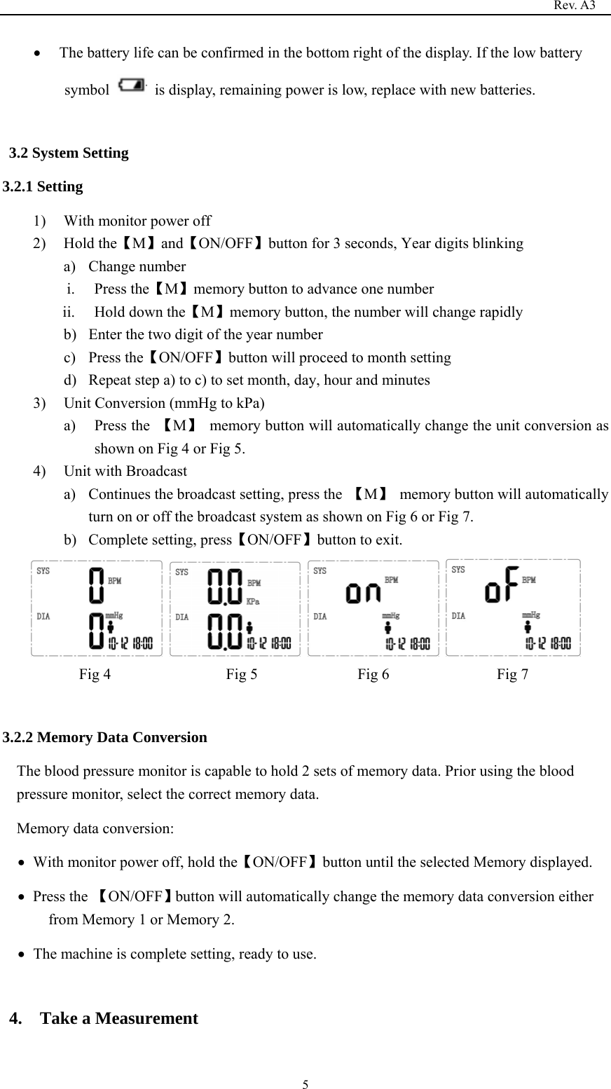                                                                                   Rev. A3  5 The battery life can be confirmed in the bottom right of the display. If the low battery symbol    is display, remaining power is low, replace with new batteries.  3.2 System Setting   3.2.1 Setting   1) With monitor power off 2) Hold the【M】and【ON/OFF】button for 3 seconds, Year digits blinking a) Change number i. Press the【M】memory button to advance one number     ii. Hold down the【M】memory button, the number will change rapidly b) Enter the two digit of the year number c) Press the【ON/OFF】button will proceed to month setting d) Repeat step a) to c) to set month, day, hour and minutes 3) Unit Conversion (mmHg to kPa)   a) Press the  【M】  memory button will automatically change the unit conversion as shown on Fig 4 or Fig 5. 4) Unit with Broadcast a) Continues the broadcast setting, press the  【M】  memory button will automatically turn on or off the broadcast system as shown on Fig 6 or Fig 7. b) Complete setting, press【ON/OFF】button to exit.        Fig 4               Fig 5             Fig 6              Fig 7  3.2.2 Memory Data Conversion The blood pressure monitor is capable to hold 2 sets of memory data. Prior using the blood pressure monitor, select the correct memory data.   Memory data conversion:    With monitor power off, hold the【ON/OFF】button until the selected Memory displayed.  Press the 【ON/OFF】button will automatically change the memory data conversion either from Memory 1 or Memory 2.  The machine is complete setting, ready to use.  4.  Take a Measurement 