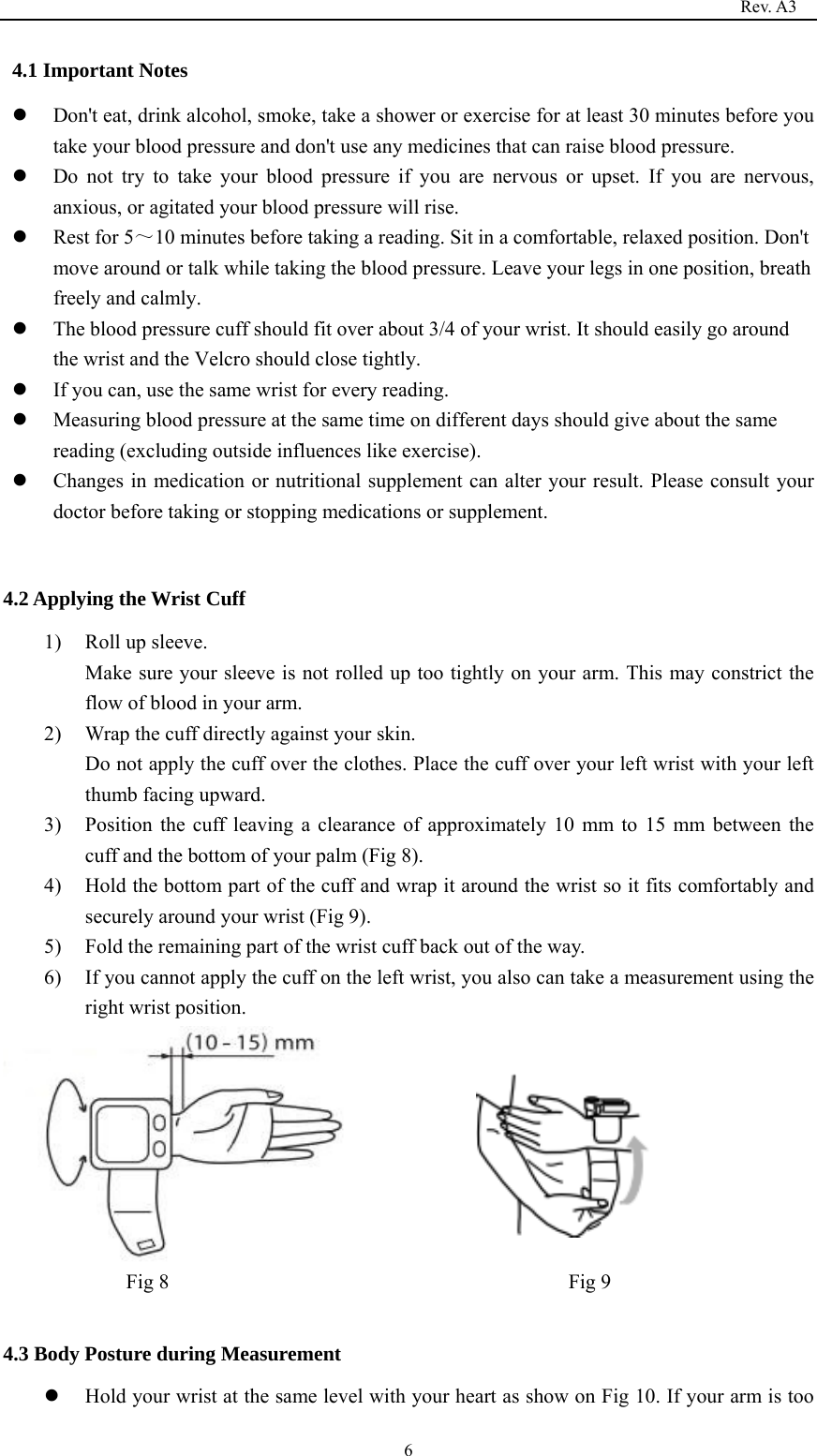                                                                                   Rev. A3  64.1 Important Notes  Don&apos;t eat, drink alcohol, smoke, take a shower or exercise for at least 30 minutes before you take your blood pressure and don&apos;t use any medicines that can raise blood pressure.  Do not try to take your blood pressure if you are nervous or upset. If you are nervous, anxious, or agitated your blood pressure will rise.  Rest for 5～10 minutes before taking a reading. Sit in a comfortable, relaxed position. Don&apos;t move around or talk while taking the blood pressure. Leave your legs in one position, breath freely and calmly.  The blood pressure cuff should fit over about 3/4 of your wrist. It should easily go around the wrist and the Velcro should close tightly.  If you can, use the same wrist for every reading.  Measuring blood pressure at the same time on different days should give about the same reading (excluding outside influences like exercise).  Changes in medication or nutritional supplement can alter your result. Please consult your doctor before taking or stopping medications or supplement.  4.2 Applying the Wrist Cuff 1) Roll up sleeve.   Make sure your sleeve is not rolled up too tightly on your arm. This may constrict the flow of blood in your arm. 2) Wrap the cuff directly against your skin. Do not apply the cuff over the clothes. Place the cuff over your left wrist with your left thumb facing upward. 3) Position the cuff leaving a clearance of approximately 10 mm to 15 mm between the cuff and the bottom of your palm (Fig 8). 4) Hold the bottom part of the cuff and wrap it around the wrist so it fits comfortably and securely around your wrist (Fig 9). 5) Fold the remaining part of the wrist cuff back out of the way. 6) If you cannot apply the cuff on the left wrist, you also can take a measurement using the right wrist position.  Fig 8                                       Fig 9  4.3 Body Posture during Measurement  Hold your wrist at the same level with your heart as show on Fig 10. If your arm is too 