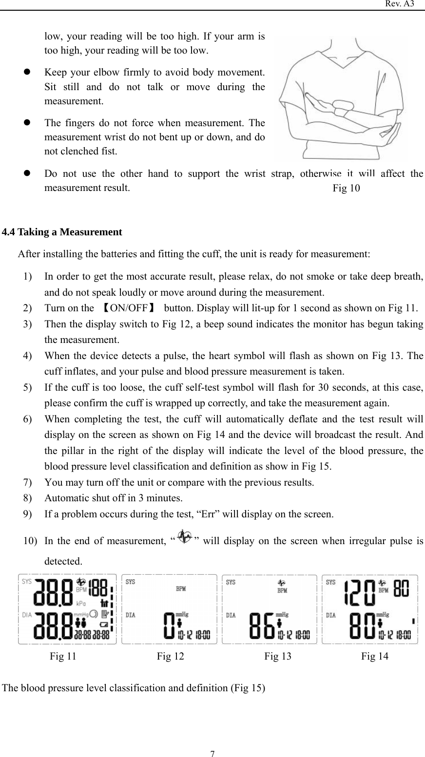                                                                                   Rev. A3  7low, your reading will be too high. If your arm is too high, your reading will be too low.  Keep your elbow firmly to avoid body movement. Sit still and do not talk or move during the measurement.  The fingers do not force when measurement. The measurement wrist do not bent up or down, and do not clenched fist.    Do not use the other hand to support the wrist strap, otherwise it will affect the measurement result.    4.4 Taking a Measurement After installing the batteries and fitting the cuff, the unit is ready for measurement: 1) In order to get the most accurate result, please relax, do not smoke or take deep breath, and do not speak loudly or move around during the measurement. 2) Turn on the  【ON/OFF】  button. Display will lit-up for 1 second as shown on Fig 11. 3) Then the display switch to Fig 12, a beep sound indicates the monitor has begun taking the measurement. 4) When the device detects a pulse, the heart symbol will flash as shown on Fig 13. The cuff inflates, and your pulse and blood pressure measurement is taken. 5) If the cuff is too loose, the cuff self-test symbol will flash for 30 seconds, at this case, please confirm the cuff is wrapped up correctly, and take the measurement again. 6) When completing the test, the cuff will automatically deflate and the test result will display on the screen as shown on Fig 14 and the device will broadcast the result. And the pillar in the right of the display will indicate the level of the blood pressure, the blood pressure level classification and definition as show in Fig 15. 7) You may turn off the unit or compare with the previous results. 8) Automatic shut off in 3 minutes. 9) If a problem occurs during the test, “Err” will display on the screen. 10) In the end of measurement, “ ” will display on the screen when irregular pulse is detected.             Fig 11               Fig 12               Fig 13             Fig 14  The blood pressure level classification and definition (Fig 15) Fig 10    