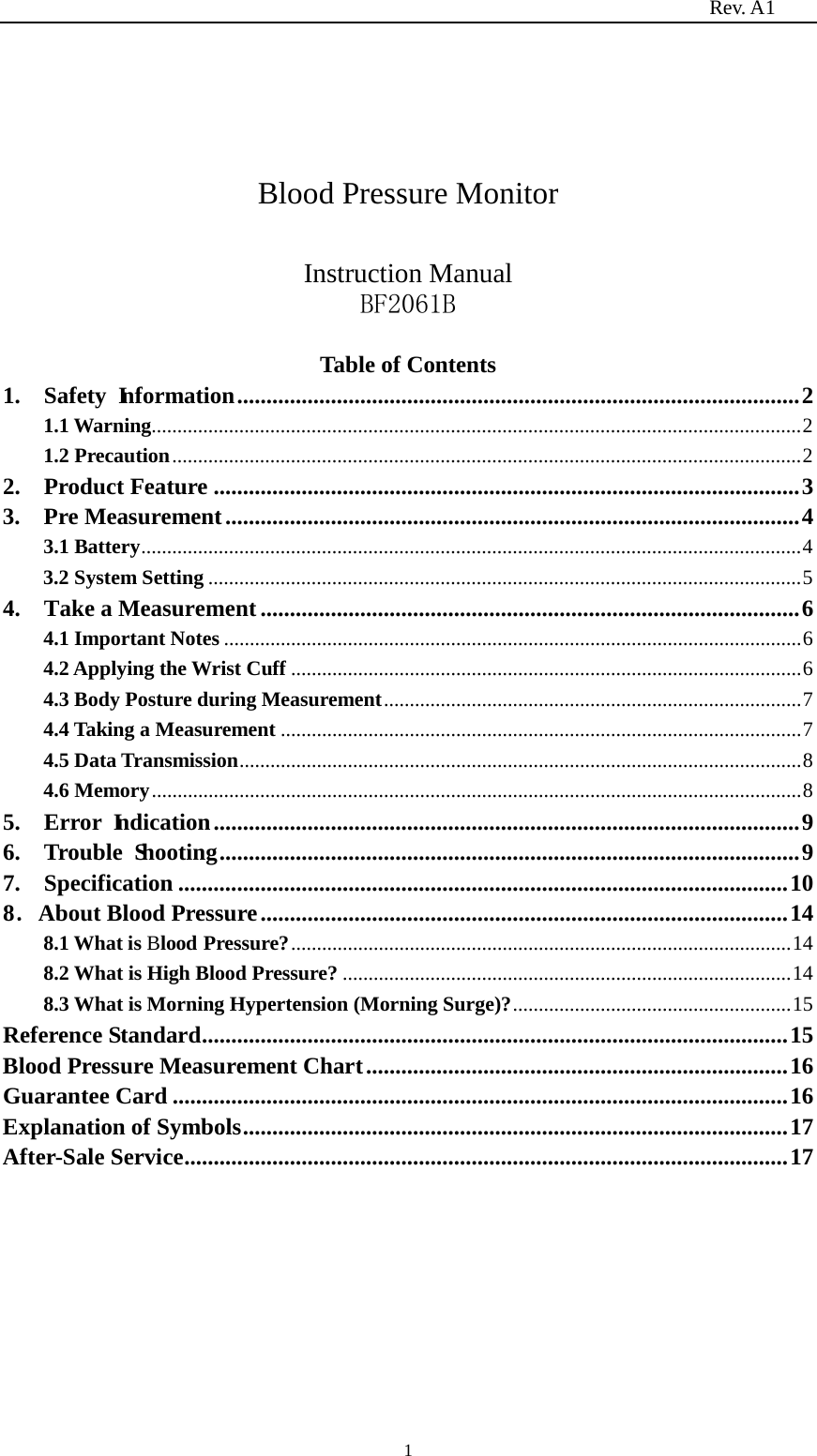                                                                          Rev. A1  1    Blood Pressure Monitor  Instruction Manual BF2061B  Table of Contents 1.  Safety Information   ................................................................................................ 21.1 Warning   .............................................................................................................................. 21.2 Precaution   .......................................................................................................................... 22.  Product Feature   .................................................................................................... 33.  Pre Measurement   .................................................................................................. 43.1 Battery   ................................................................................................................................ 43.2 System Setting   ................................................................................................................... 54.    Take a Measurement   ............................................................................................ 64.1 Important Notes   ................................................................................................................ 64.2 Applying the Wrist Cuff   ................................................................................................... 64.3 Body Posture during Measurement   ................................................................................. 74.4 Taking a Measurement   ..................................................................................................... 74.5 Data Transmission   ............................................................................................................. 84.6 Memory   .............................................................................................................................. 85.  Error Indication   .................................................................................................... 96.  Trouble Shooting   ................................................................................................... 97.  Specification   ........................................................................................................ 108．About Blood Pressure   .......................................................................................... 148.1 What is Blood Pressure?   ................................................................................................. 148.2 What is High Blood Pressure?   ....................................................................................... 148.3 What is Morning Hypertension (Morning Surge)?   ...................................................... 15Reference Standard   .................................................................................................... 15Blood Pressure Measurement Chart   ........................................................................ 16Guarantee Card   ......................................................................................................... 16Explanation of Symbols   ............................................................................................. 17After-Sale Service   ....................................................................................................... 17        
