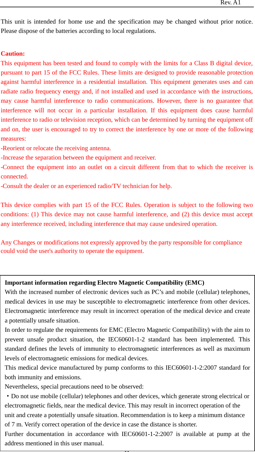                                                                          Rev. A1  11 This unit is intended for home use and the specification may be changed without prior notice. Please dispose of the batteries according to local regulations.  Caution: This equipment has been tested and found to comply with the limits for a Class B digital device, pursuant to part 15 of the FCC Rules. These limits are designed to provide reasonable protection against harmful interference in a residential installation. This equipment generates uses and can radiate radio frequency energy and, if not installed and used in accordance with the instructions, may cause harmful interference to radio communications. However, there is no guarantee that interference will not occur in a particular installation. If this equipment does cause harmful interference to radio or television reception, which can be determined by turning the equipment off and on, the user is encouraged to try to correct the interference by one or more of the following measures: -Reorient or relocate the receiving antenna. -Increase the separation between the equipment and receiver. -Connect the equipment into an outlet on a circuit different from that to which the receiver is connected. -Consult the dealer or an experienced radio/TV technician for help.  This device complies with part 15 of the FCC Rules. Operation is subject to the following two conditions: (1) This device may not cause harmful interference, and (2) this device must accept any interference received, including interference that may cause undesired operation.  Any Changes or modifications not expressly approved by the party responsible for compliance could void the user&apos;s authority to operate the equipment.              Important information regarding Electro Magnetic Compatibility (EMC) With the increased number of electronic devices such as PC’s and mobile (cellular) telephones, medical devices in use may be susceptible to electromagnetic interference from other devices. Electromagnetic interference may result in incorrect operation of the medical device and create a potentially unsafe situation. In order to regulate the requirements for EMC (Electro Magnetic Compatibility) with the aim to prevent unsafe product situation, the IEC60601-1-2 standard has been implemented. This standard defines the levels of immunity to electromagnetic interferences as well as maximum levels of electromagnetic emissions for medical devices. This medical device manufactured by pump conforms to this IEC60601-1-2:2007 standard for both immunity and emissions. Nevertheless, special precautions need to be observed: ·Do not use mobile (cellular) telephones and other devices, which generate strong electrical or electromagnetic fields, near the medical device. This may result in incorrect operation of the unit and create a potentially unsafe situation. Recommendation is to keep a minimum distance of 7 m. Verify correct operation of the device in case the distance is shorter. Further documentation in accordance with IEC60601-1-2:2007 is available at pump at the address mentioned in this user manual. 