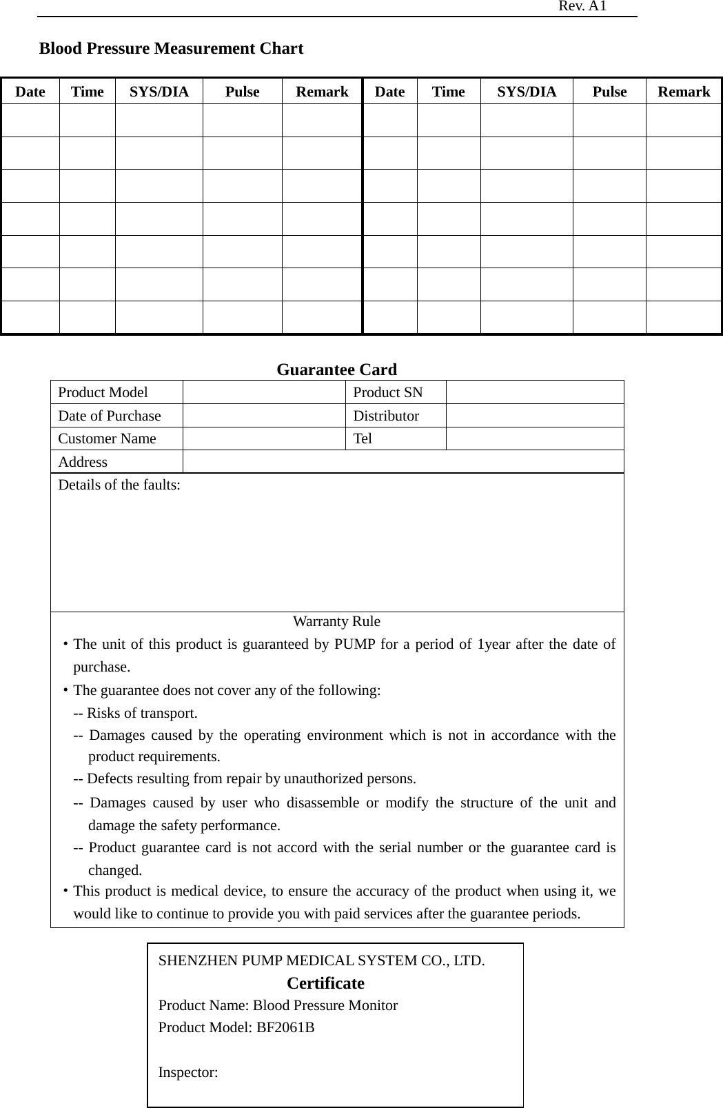                                                                          Rev. A1  16 Blood Pressure Measurement Chart  Date Time SYS/DIA   Pulse Remark Date Time SYS/DIA   Pulse Remark                                                                                                                              Guarantee Card Product Model    Product SN   Date of Purchase    Distributor   Customer Name    Tel   Address   Details of the faults: Warranty Rule ·The unit of this product is guaranteed by PUMP for a period of 1year after the date of purchase. ·The guarantee does not cover any of the following: -- Risks of transport. -- Damages caused by the operating environment which is not in accordance with the product requirements. -- Defects resulting from repair by unauthorized persons. -- Damages caused by user who disassemble or modify the structure of the unit and damage the safety performance. -- Product guarantee card is not accord with the serial number or the guarantee card is changed. ·This product is medical device, to ensure the accuracy of the product when using it, we would like to continue to provide you with paid services after the guarantee periods.      SHENZHEN PUMP MEDICAL SYSTEM CO., LTD.                  Certificate                       Product Name: Blood Pressure Monitor Product Model: BF2061B  Inspector:  