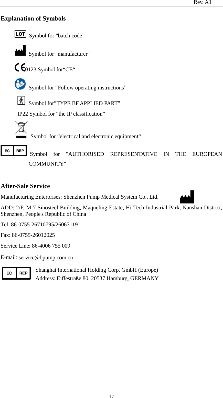                                                                          Rev. A1  17 Explanation of Symbols   Symbol for &quot;batch code”   Symbol for &quot;manufacturer&quot; 0123 Symbol for“CE“   Symbol for “Follow operating instructions”   Symbol for”TYPE BF APPLIED PART” IP22 Symbol for “the IP classification”        Symbol for “electrical and electronic equipment“ Symbol for &quot;AUTHORISED REPRESENTATIVE IN THE EUROPEAN COMMUNITY&quot;  After-Sale Service Manufacturing Enterprises: Shenzhen Pump Medical System Co., Ltd. ADD: 2/F, M-7 Sinosteel Building, Maqueling Estate, Hi-Tech Industrial Park, Nanshan District, Shenzhen, People&apos;s Republic of China Tel: 86-0755-26710795/26067119 Fax: 86-0755-26012025 Service Line: 86-4006 755 009 E-mail: service@bpump.com.cn Shanghai International Holding Corp. GmbH (Europe) Address: Eiffestraße 80, 20537 Hamburg, GERMANY    