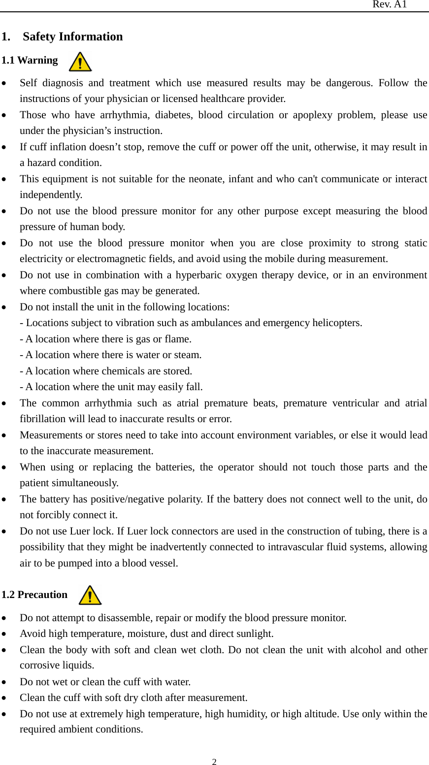                                                                          Rev. A1  2 1.    Safety Information 1.1 Warning • Self diagnosis and treatment which use measured results may be dangerous. Follow the instructions of your physician or licensed healthcare provider. • Those who have arrhythmia, diabetes, blood circulation or apoplexy problem, please use under the physician’s instruction. • If cuff inflation doesn’t stop, remove the cuff or power off the unit, otherwise, it may result in a hazard condition. • This equipment is not suitable for the neonate, infant and who can&apos;t communicate or interact independently. • Do not use the blood pressure monitor for any other purpose except measuring the blood pressure of human body. • Do not use the blood pressure monitor when you are close proximity to strong static electricity or electromagnetic fields, and avoid using the mobile during measurement. • Do not use in combination with a hyperbaric oxygen therapy device, or in an environment where combustible gas may be generated. • Do not install the unit in the following locations: - Locations subject to vibration such as ambulances and emergency helicopters. - A location where there is gas or flame. - A location where there is water or steam. - A location where chemicals are stored. - A location where the unit may easily fall. • The common arrhythmia such as atrial premature beats, premature ventricular and atrial fibrillation will lead to inaccurate results or error. • Measurements or stores need to take into account environment variables, or else it would lead to the inaccurate measurement. • When using or replacing the batteries, the  operator  should  not  touch those parts  and the patient simultaneously. • The battery has positive/negative polarity. If the battery does not connect well to the unit, do not forcibly connect it. • Do not use Luer lock. If Luer lock connectors are used in the construction of tubing, there is a possibility that they might be inadvertently connected to intravascular fluid systems, allowing air to be pumped into a blood vessel.  1.2 Precaution • Do not attempt to disassemble, repair or modify the blood pressure monitor. • Avoid high temperature, moisture, dust and direct sunlight. • Clean the body with soft and clean wet cloth. Do not clean the unit with alcohol and other corrosive liquids. • Do not wet or clean the cuff with water. • Clean the cuff with soft dry cloth after measurement. • Do not use at extremely high temperature, high humidity, or high altitude. Use only within the required ambient conditions. 