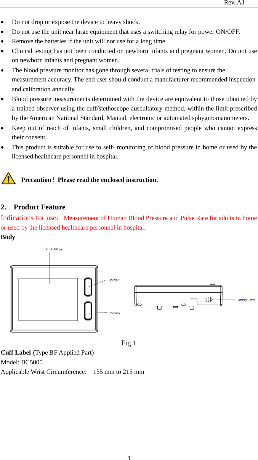                                                                          Rev. A1  3 • Do not drop or expose the device to heavy shock. • Do not use the unit near large equipment that uses a switching relay for power ON/OFF. • Remove the batteries if the unit will not use for a long time. • Clinical testing has not been conducted on newborn infants and pregnant women. Do not use on newborn infants and pregnant women. • The blood pressure monitor has gone through several trials of testing to ensure the measurement accuracy. The end user should conduct a manufacturer recommended inspection and calibration annually. • Blood pressure measurements determined with the device are equivalent to those obtained by a trained observer using the cuff/stethoscope auscultatory method, within the limit prescribed by the American National Standard, Manual, electronic or automated sphygmomanometers. • Keep out of reach of infants, small children, and compromised people who cannot express their consent. • This product is suitable for use to self- monitoring of blood pressure in home or used by the licensed healthcare personnel in hospital.  Precaution！Please read the enclosed instruction.  2.    Product Feature Indications for use：Measurement of Human Blood Pressure and Pulse Rate for adults in home or used by the licensed healthcare personnel in hospital. Body  Fig 1 Cuff Label (Type BF Applied Part) Model: BC5000 Applicable Wrist Circumference:  135 mm to 215 mm  
