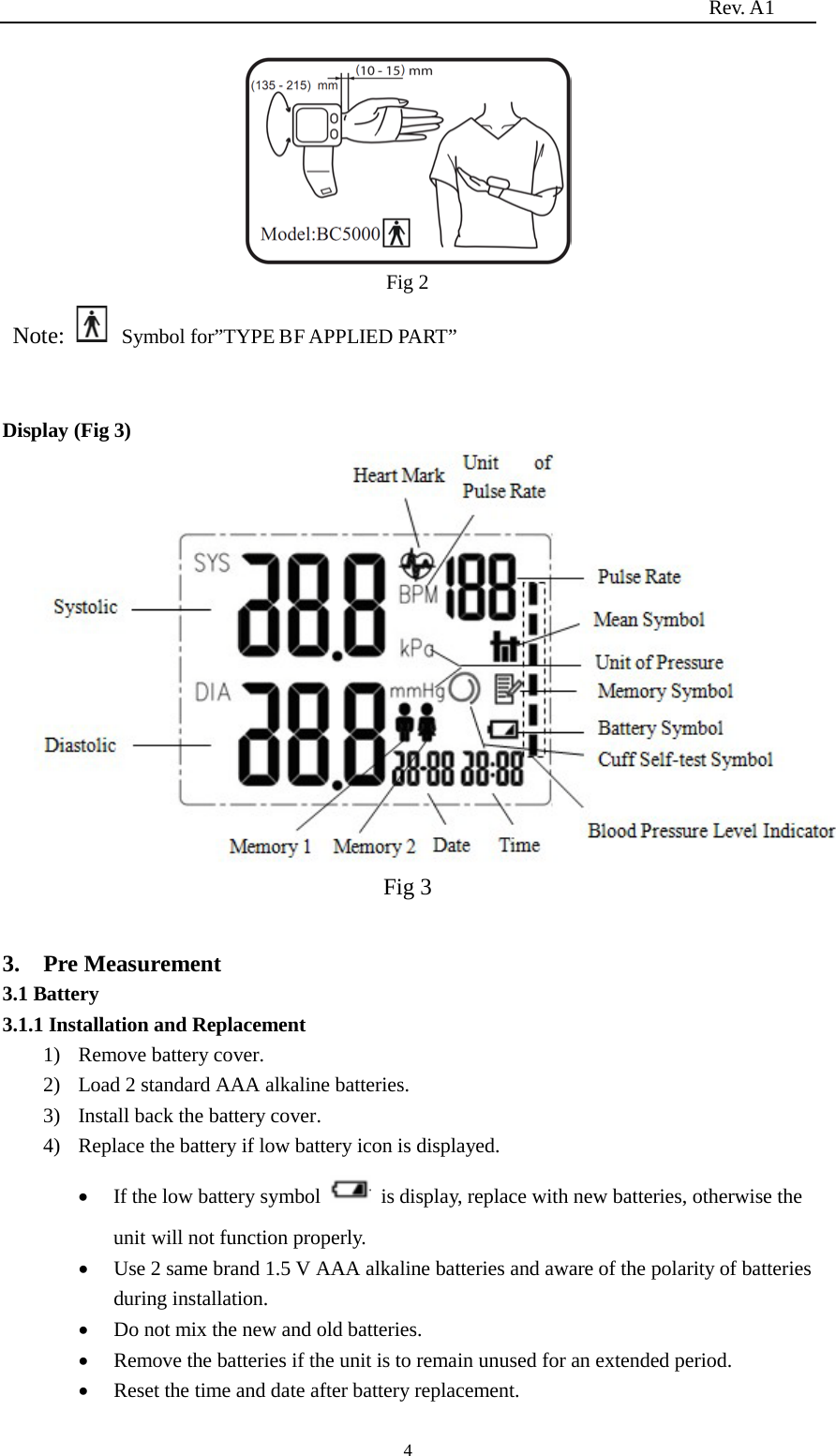                                                                          Rev. A1  4  Fig 2  Note:   Symbol for”TYPE BF APPLIED PART”  Display (Fig 3)                                  Fig 3  3.    Pre Measurement 3.1 Battery 3.1.1 Installation and Replacement   1) Remove battery cover. 2) Load 2 standard AAA alkaline batteries. 3) Install back the battery cover. 4) Replace the battery if low battery icon is displayed. • If the low battery symbol   is display, replace with new batteries, otherwise the unit will not function properly. • Use 2 same brand 1.5 V AAA alkaline batteries and aware of the polarity of batteries during installation. • Do not mix the new and old batteries. • Remove the batteries if the unit is to remain unused for an extended period. • Reset the time and date after battery replacement. 