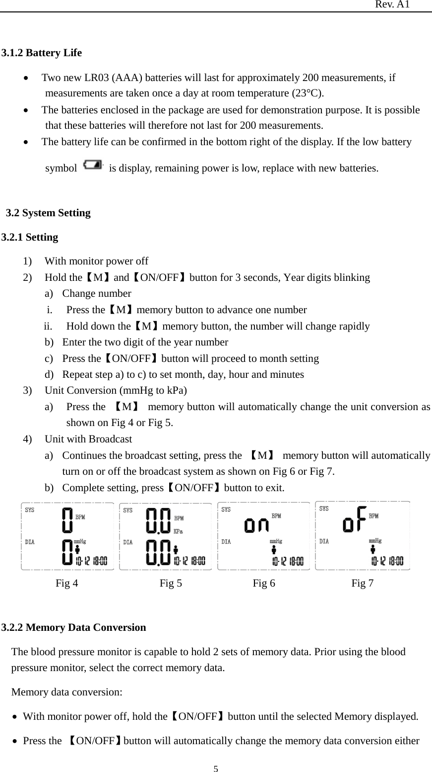                                                                          Rev. A1  5  3.1.2 Battery Life • Two new LR03 (AAA) batteries will last for approximately 200 measurements, if measurements are taken once a day at room temperature (23°C). • The batteries enclosed in the package are used for demonstration purpose. It is possible that these batteries will therefore not last for 200 measurements. • The battery life can be confirmed in the bottom right of the display. If the low battery symbol    is display, remaining power is low, replace with new batteries.  3.2 System Setting   3.2.1 Setting   1) With monitor power off 2) Hold the【M】and【ON/OFF】button for 3 seconds, Year digits blinking a) Change number i. Press the【M】memory button to advance one number     ii. Hold down the【M】memory button, the number will change rapidly b) Enter the two digit of the year number c) Press the【ON/OFF】button will proceed to month setting d) Repeat step a) to c) to set month, day, hour and minutes 3) Unit Conversion (mmHg to kPa)   a) Press the 【M】 memory button will automatically change the unit conversion as shown on Fig 4 or Fig 5. 4) Unit with Broadcast a) Continues the broadcast setting, press the 【M】 memory button will automatically turn on or off the broadcast system as shown on Fig 6 or Fig 7. b) Complete setting, press【ON/OFF】button to exit.        Fig 4               Fig 5             Fig 6              Fig 7  3.2.2 Memory Data Conversion The blood pressure monitor is capable to hold 2 sets of memory data. Prior using the blood pressure monitor, select the correct memory data.   Memory data conversion:   • With monitor power off, hold the【ON/OFF】button until the selected Memory displayed. • Press the 【ON/OFF】button will automatically change the memory data conversion either 