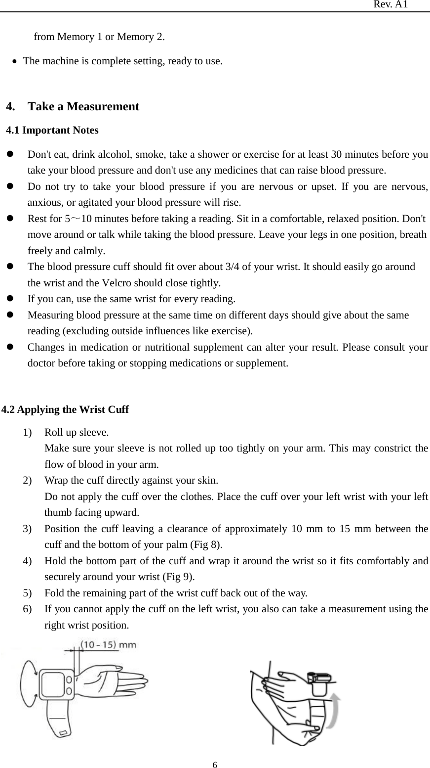                                                                          Rev. A1  6 from Memory 1 or Memory 2. • The machine is complete setting, ready to use.  4.    Take a Measurement 4.1 Important Notes  Don&apos;t eat, drink alcohol, smoke, take a shower or exercise for at least 30 minutes before you take your blood pressure and don&apos;t use any medicines that can raise blood pressure.  Do not try to take your blood pressure if you are nervous or upset. If you are nervous, anxious, or agitated your blood pressure will rise.  Rest for 5～10 minutes before taking a reading. Sit in a comfortable, relaxed position. Don&apos;t move around or talk while taking the blood pressure. Leave your legs in one position, breath freely and calmly.  The blood pressure cuff should fit over about 3/4 of your wrist. It should easily go around the wrist and the Velcro should close tightly.  If you can, use the same wrist for every reading.  Measuring blood pressure at the same time on different days should give about the same reading (excluding outside influences like exercise).  Changes in medication or nutritional supplement can alter your result. Please consult your doctor before taking or stopping medications or supplement.  4.2 Applying the Wrist Cuff 1) Roll up sleeve.   Make sure your sleeve is not rolled up too tightly on your arm. This may constrict the flow of blood in your arm. 2) Wrap the cuff directly against your skin. Do not apply the cuff over the clothes. Place the cuff over your left wrist with your left thumb facing upward. 3) Position the cuff leaving a clearance of approximately 10 mm to 15 mm between the cuff and the bottom of your palm (Fig 8). 4) Hold the bottom part of the cuff and wrap it around the wrist so it fits comfortably and securely around your wrist (Fig 9). 5) Fold the remaining part of the wrist cuff back out of the way. 6) If you cannot apply the cuff on the left wrist, you also can take a measurement using the right wrist position.  