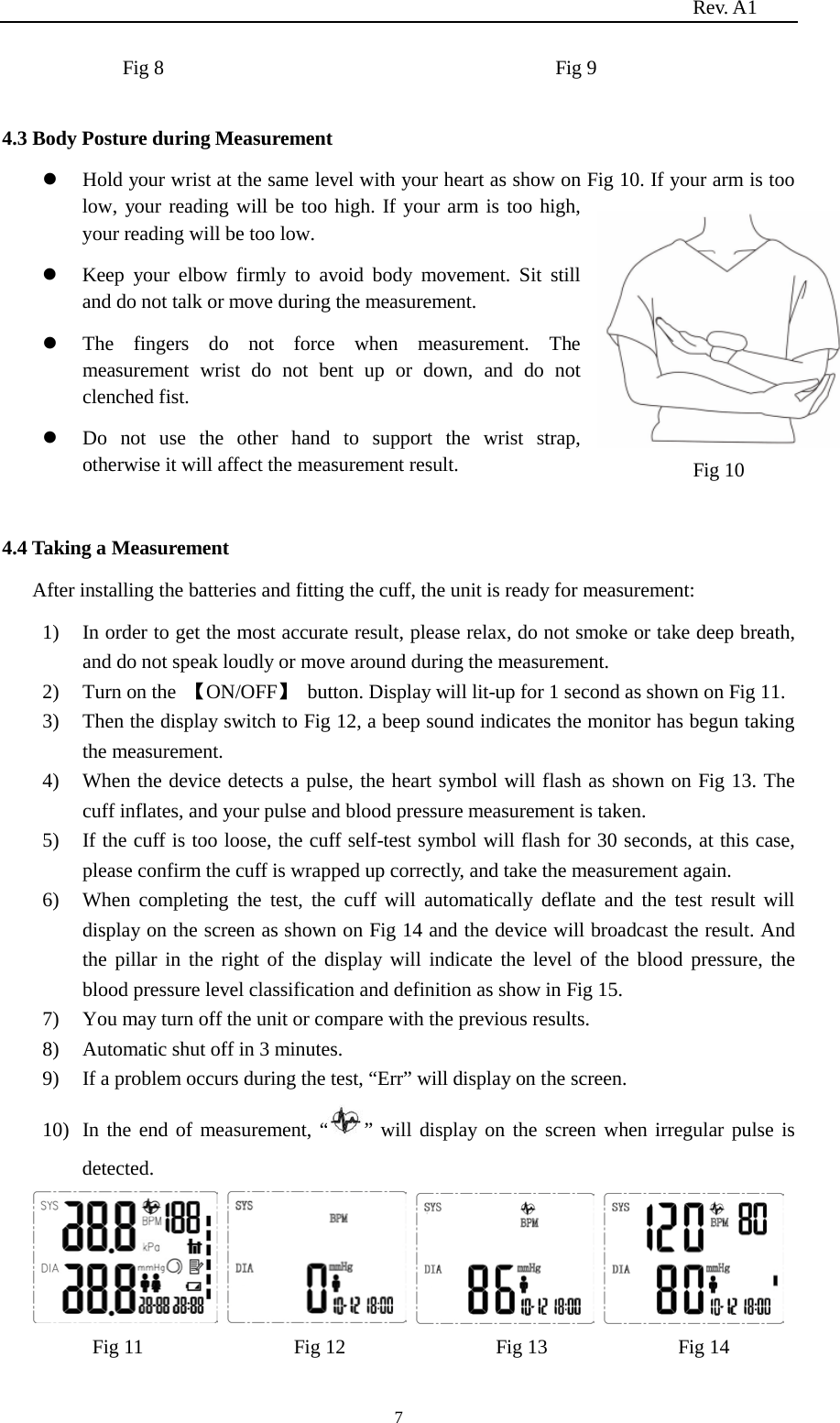                                                                          Rev. A1  7 Fig 8                                       Fig 9  4.3 Body Posture during Measurement  Hold your wrist at the same level with your heart as show on Fig 10. If your arm is too low, your reading will be too high. If your arm is too high, your reading will be too low.  Keep your elbow firmly to avoid body movement. Sit still and do not talk or move during the measurement.  The  fingers do not force when measurement. The measurement  wrist do not bent up or down, and  do not clenched fist.    Do not use the other hand to support the wrist strap, otherwise it will affect the measurement result.    4.4 Taking a Measurement After installing the batteries and fitting the cuff, the unit is ready for measurement: 1) In order to get the most accurate result, please relax, do not smoke or take deep breath, and do not speak loudly or move around during the measurement. 2) Turn on the  【ON/OFF】  button. Display will lit-up for 1 second as shown on Fig 11. 3) Then the display switch to Fig 12, a beep sound indicates the monitor has begun taking the measurement. 4) When the device detects a pulse, the heart symbol will flash as shown on Fig 13. The cuff inflates, and your pulse and blood pressure measurement is taken. 5) If the cuff is too loose, the cuff self-test symbol will flash for 30 seconds, at this case, please confirm the cuff is wrapped up correctly, and take the measurement again. 6) When completing the test, the cuff will automatically deflate and the test result will display on the screen as shown on Fig 14 and the device will broadcast the result. And the pillar in the right of the display will indicate the level of the blood pressure, the blood pressure level classification and definition as show in Fig 15. 7) You may turn off the unit or compare with the previous results. 8) Automatic shut off in 3 minutes. 9) If a problem occurs during the test, “Err” will display on the screen. 10) In the end of measurement, “ ” will display on the screen when irregular pulse is detected.              Fig 11               Fig 12                 Fig 13             Fig 14 Fig 10          