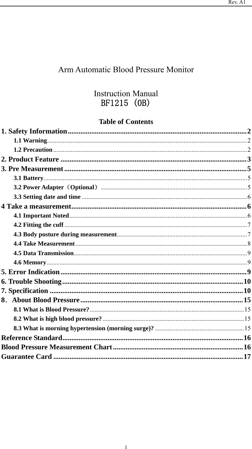                                                                                   Rev. A1  1    Arm Automatic Blood Pressure Monitor  Instruction Manual BF1215 (0B)  Table of Contents 1. Safety Information ................................................................................................... 21.1 Warning .............................................................................................................................. 2 1.2 Precaution .......................................................................................................................... 22. Product Feature ....................................................................................................... 33. Pre Measurement ..................................................................................................... 53.1 Battery ................................................................................................................................ 53.2 Power Adapter（Optional） ............................................................................................ 53.3 Setting date and time ........................................................................................................ 64 Take a measurement ................................................................................................. 64.1 Important Noted ................................................................................................................ 64.2 Fitting the cuff ................................................................................................................... 74.3 Body posture during measurement .................................................................................. 74.4 Take Measurement ............................................................................................................ 84.5 Data Transmission ............................................................................................................. 94.6 Memory .............................................................................................................................. 9 5. Error Indication ....................................................................................................... 96. Trouble Shooting .................................................................................................... 107. Specification ........................................................................................................... 108．About Blood Pressure .......................................................................................... 158.1 What is Blood Pressure? ................................................................................................. 158.2 What is high blood pressure? ......................................................................................... 158.3 What is morning hypertension (morning surge)? ........................................................ 15Reference Standard .................................................................................................... 16Blood Pressure Measurement Chart ........................................................................ 16Guarantee Card ......................................................................................................... 17        