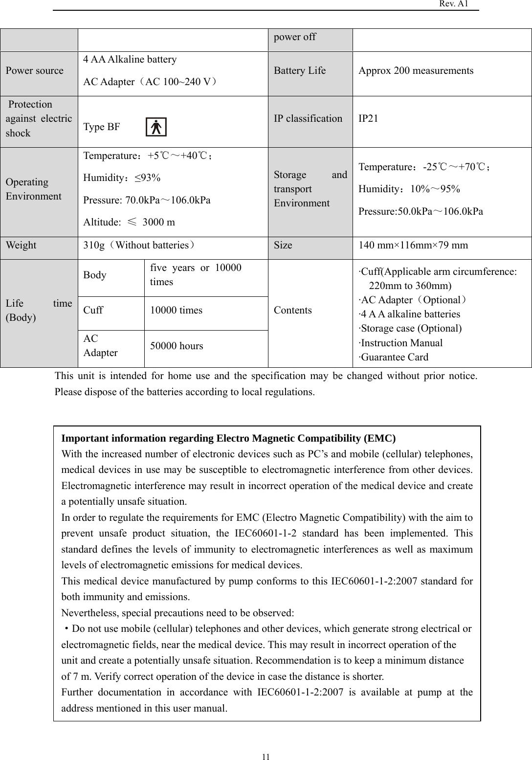                                                                                   Rev. A1  11power off Power source 4 AA Alkaline battery          AC Adapter（AC 100~240 V） Battery Life  Approx 200 measurements  Protection against electric shock   Type BF  IP classification  IP21 Operating Environment Temperature：+5℃～+40℃； Humidity：≤93% Pressure: 70.0kPa～106.0kPa Altitude:  ≤ 3000 m Storage and transport Environment Temperature：-25℃～+70℃； Humidity：10%～95% Pressure:50.0kPa～106.0kPa Weight 310g（Without batteries） Size 140 mm×116mm×79 mm Life time (Body) Body  five years or 10000 times Contents ·Cuff(Applicable arm circumference: 220mm to 360mm) ·AC Adapter（Optional） ·4 A A alkaline batteries ·Storage case (Optional) ·Instruction Manual   ·Guarantee Card Cuff 10000 times AC Adapter  50000 hours This unit is intended for home use and the specification may be changed without prior notice. Please dispose of the batteries according to local regulations.                Important information regarding Electro Magnetic Compatibility (EMC) With the increased number of electronic devices such as PC’s and mobile (cellular) telephones, medical devices in use may be susceptible to electromagnetic interference from other devices. Electromagnetic interference may result in incorrect operation of the medical device and create a potentially unsafe situation. In order to regulate the requirements for EMC (Electro Magnetic Compatibility) with the aim to prevent unsafe product situation, the IEC60601-1-2 standard has been implemented. This standard defines the levels of immunity to electromagnetic interferences as well as maximum levels of electromagnetic emissions for medical devices. This medical device manufactured by pump conforms to this IEC60601-1-2:2007 standard for both immunity and emissions. Nevertheless, special precautions need to be observed: ·Do not use mobile (cellular) telephones and other devices, which generate strong electrical or electromagnetic fields, near the medical device. This may result in incorrect operation of the unit and create a potentially unsafe situation. Recommendation is to keep a minimum distance of 7 m. Verify correct operation of the device in case the distance is shorter. Further documentation in accordance with IEC60601-1-2:2007 is available at pump at the address mentioned in this user manual. 
