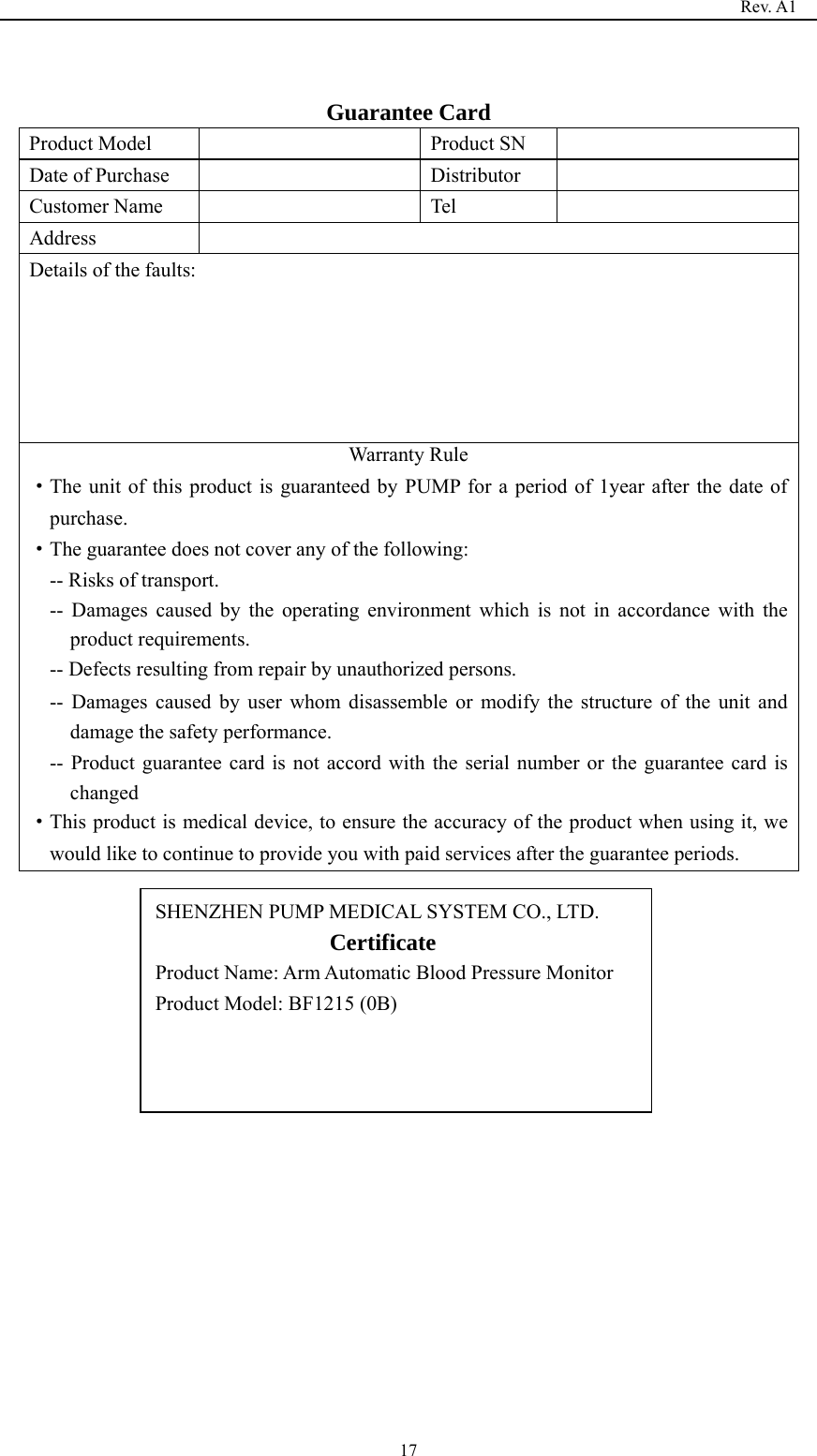                                                                                   Rev. A1  17 Guarantee Card Product Model    Product SN   Date of Purchase    Distributor   Customer Name    Tel   Address  Details of the faults: Warranty Rule   ·The unit of this product is guaranteed by PUMP for a period of 1year after the date of purchase. ·The guarantee does not cover any of the following: -- Risks of transport. -- Damages caused by the operating environment which is not in accordance with the product requirements. -- Defects resulting from repair by unauthorized persons. -- Damages caused by user whom disassemble or modify the structure of the unit and damage the safety performance. -- Product guarantee card is not accord with the serial number or the guarantee card is changed ·This product is medical device, to ensure the accuracy of the product when using it, we would like to continue to provide you with paid services after the guarantee periods.                   SHENZHEN PUMP MEDICAL SYSTEM CO., LTD.                  Certificate                   Product Name: Arm Automatic Blood Pressure Monitor Product Model: BF1215 (0B)  