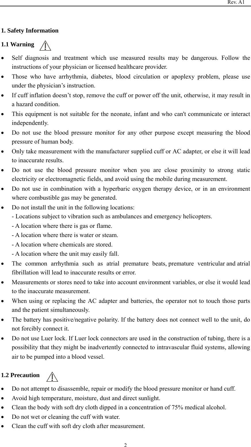                                                                                   Rev. A1  2 1. Safety Information 1.1 Warning • Self diagnosis and treatment which use measured results may be dangerous. Follow the instructions of your physician or licensed healthcare provider. • Those who have arrhythmia, diabetes, blood circulation or apoplexy problem, please use under the physician’s instruction. • If cuff inflation doesn’t stop, remove the cuff or power off the unit, otherwise, it may result in a hazard condition. • This equipment is not suitable for the neonate, infant and who can&apos;t communicate or interact independently. • Do not use the blood pressure monitor for any other purpose except measuring the blood pressure of human body. • Only take measurement with the manufacturer supplied cuff or AC adapter, or else it will lead to inaccurate results. • Do not use the blood pressure monitor when you are close proximity to strong static electricity or electromagnetic fields, and avoid using the mobile during measurement. • Do not use in combination with a hyperbaric oxygen therapy device, or in an environment where combustible gas may be generated. • Do not install the unit in the following locations: - Locations subject to vibration such as ambulances and emergency helicopters. - A location where there is gas or flame. - A location where there is water or steam. - A location where chemicals are stored. - A location where the unit may easily fall. • The common arrhythmia such as atrial premature  beats, premature  ventricular and atrial fibrillation will lead to inaccurate results or error. • Measurements or stores need to take into account environment variables, or else it would lead to the inaccurate measurement. • When using or replacing the AC adapter and batteries, the operator not to touch those parts and the patient simultaneously. • The battery has positive/negative polarity. If the battery does not connect well to the unit, do not forcibly connect it. • Do not use Luer lock. If Luer lock connectors are used in the construction of tubing, there is a possibility that they might be inadvertently connected to intravascular fluid systems, allowing air to be pumped into a blood vessel.  1.2 Precaution • Do not attempt to disassemble, repair or modify the blood pressure monitor or hand cuff. • Avoid high temperature, moisture, dust and direct sunlight. • Clean the body with soft dry cloth dipped in a concentration of 75% medical alcohol. • Do not wet or cleaning the cuff with water.   • Clean the cuff with soft dry cloth after measurement. 