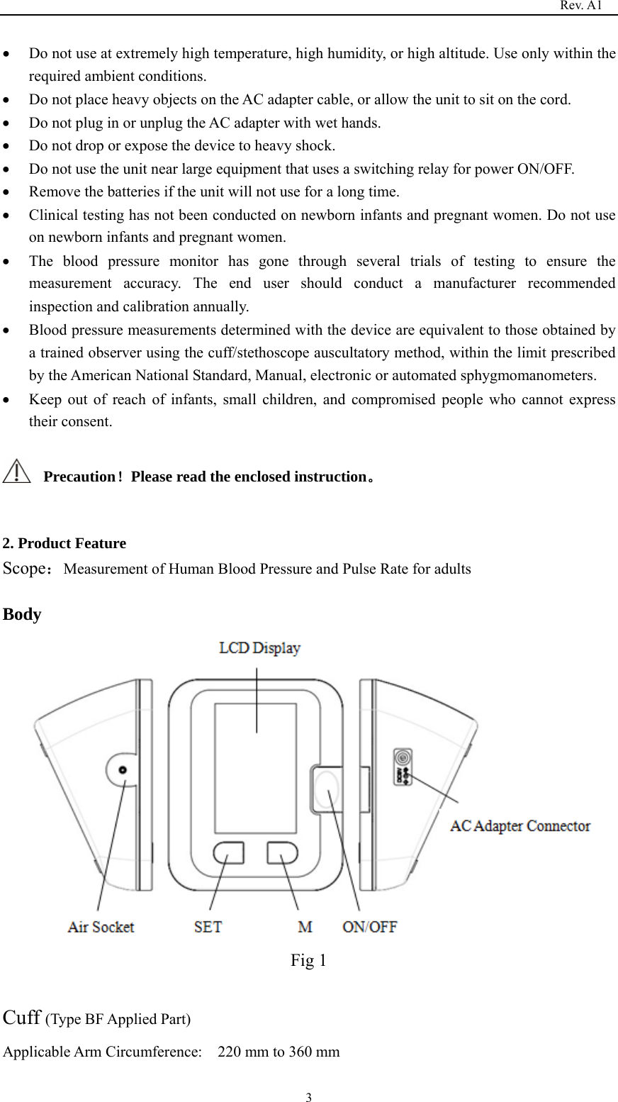                                                                                   Rev. A1  3• Do not use at extremely high temperature, high humidity, or high altitude. Use only within the required ambient conditions. • Do not place heavy objects on the AC adapter cable, or allow the unit to sit on the cord. • Do not plug in or unplug the AC adapter with wet hands. • Do not drop or expose the device to heavy shock. • Do not use the unit near large equipment that uses a switching relay for power ON/OFF. • Remove the batteries if the unit will not use for a long time. • Clinical testing has not been conducted on newborn infants and pregnant women. Do not use on newborn infants and pregnant women. • The blood pressure monitor has gone through several trials of testing to ensure the measurement accuracy. The end user should conduct a manufacturer recommended inspection and calibration annually. • Blood pressure measurements determined with the device are equivalent to those obtained by a trained observer using the cuff/stethoscope auscultatory method, within the limit prescribed by the American National Standard, Manual, electronic or automated sphygmomanometers. • Keep out of reach of infants, small children, and compromised people who cannot express their consent.  Precaution！Please read the enclosed instruction。  2. Product Feature Scope：Measurement of Human Blood Pressure and Pulse Rate for adults  Body  Fig 1  Cuff (Type BF Applied Part) Applicable Arm Circumference:    220 mm to 360 mm     