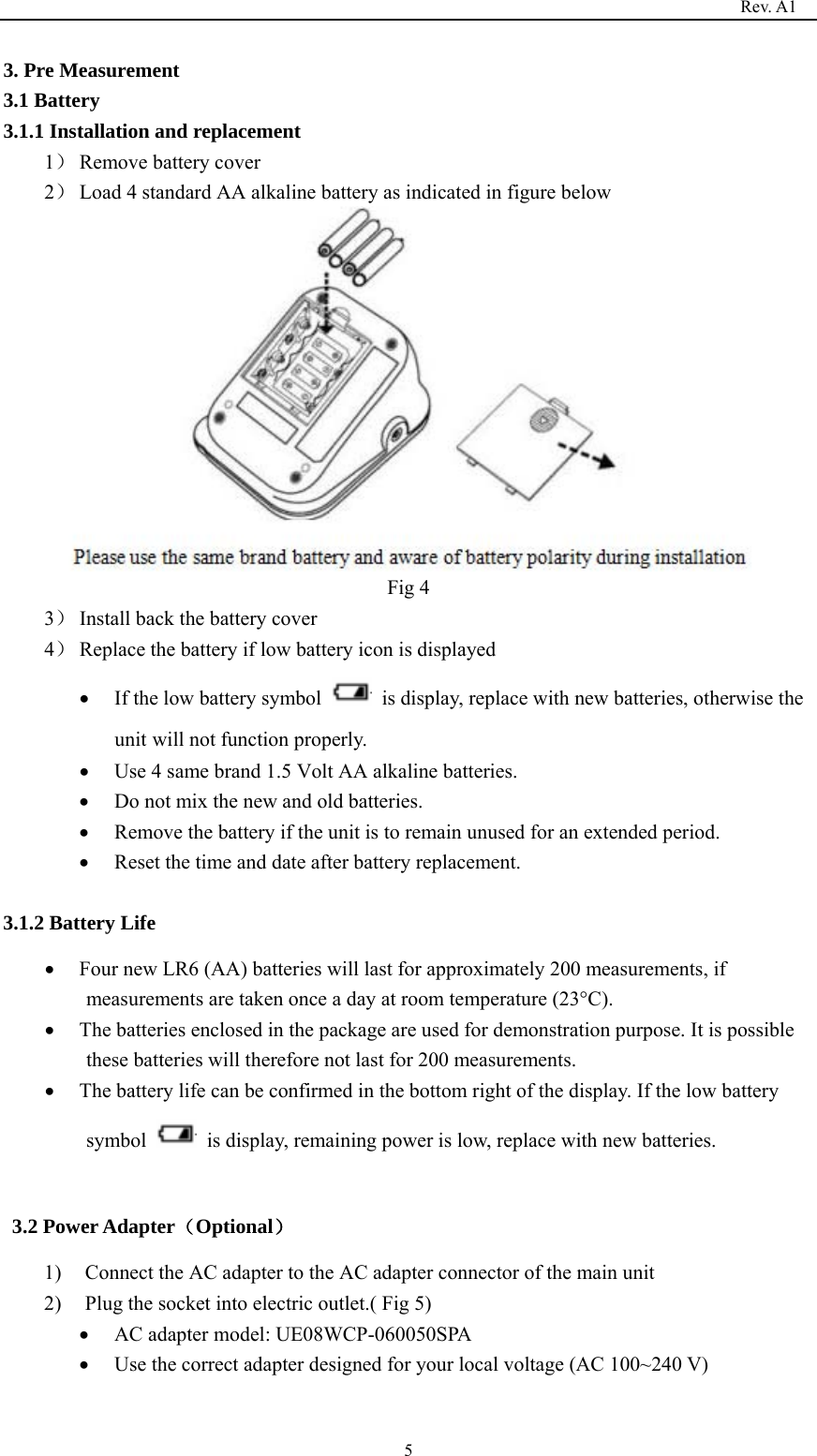                                                                                   Rev. A1  53. Pre Measurement 3.1 Battery   3.1.1 Installation and replacement 1） Remove battery cover 2） Load 4 standard AA alkaline battery as indicated in figure below  Fig 4 3） Install back the battery cover 4） Replace the battery if low battery icon is displayed • If the low battery symbol    is display, replace with new batteries, otherwise the unit will not function properly. • Use 4 same brand 1.5 Volt AA alkaline batteries. • Do not mix the new and old batteries. • Remove the battery if the unit is to remain unused for an extended period. • Reset the time and date after battery replacement.  3.1.2 Battery Life • Four new LR6 (AA) batteries will last for approximately 200 measurements, if measurements are taken once a day at room temperature (23°C). • The batteries enclosed in the package are used for demonstration purpose. It is possible these batteries will therefore not last for 200 measurements. • The battery life can be confirmed in the bottom right of the display. If the low battery symbol    is display, remaining power is low, replace with new batteries.  3.2 Power Adapter（Optional） 1) Connect the AC adapter to the AC adapter connector of the main unit 2) Plug the socket into electric outlet.( Fig 5) • AC adapter model: UE08WCP-060050SPA • Use the correct adapter designed for your local voltage (AC 100~240 V) 