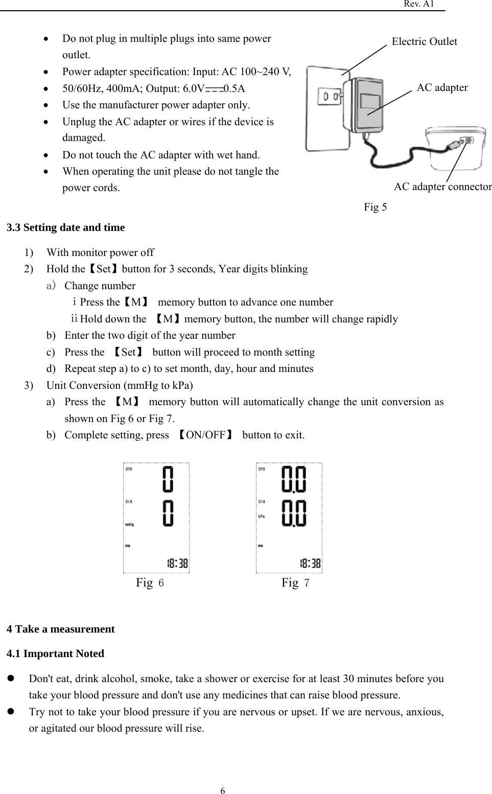                                                                                   Rev. A1  6• Do not plug in multiple plugs into same power outlet.     • Power adapter specification: Input: AC 100~240 V,   • 50/60Hz, 400mA; Output: 6.0V 0.5A  • Use the manufacturer power adapter only. • Unplug the AC adapter or wires if the device is damaged.  • Do not touch the AC adapter with wet hand.   • When operating the unit please do not tangle the power cords.                                                                             3.3 Setting date and time 1) With monitor power off 2) Hold the【Set】button for 3 seconds, Year digits blinking a) Change number ⅰPress the【M】 memory button to advance one number                  ⅱHold down the  【M】memory button, the number will change rapidly b) Enter the two digit of the year number c) Press the  【Set】  button will proceed to month setting d) Repeat step a) to c) to set month, day, hour and minutes 3) Unit Conversion (mmHg to kPa)   a) Press the  【M】  memory button will automatically change the unit conversion as shown on Fig 6 or Fig 7. b) Complete setting, press  【ON/OFF】  button to exit.                Fig 6                     Fig 7              4 Take a measurement 4.1 Important Noted z Don&apos;t eat, drink alcohol, smoke, take a shower or exercise for at least 30 minutes before you take your blood pressure and don&apos;t use any medicines that can raise blood pressure. z Try not to take your blood pressure if you are nervous or upset. If we are nervous, anxious, or agitated our blood pressure will rise.   AC adapter     AC adapter connector     Electric Outlet    Fig 5      