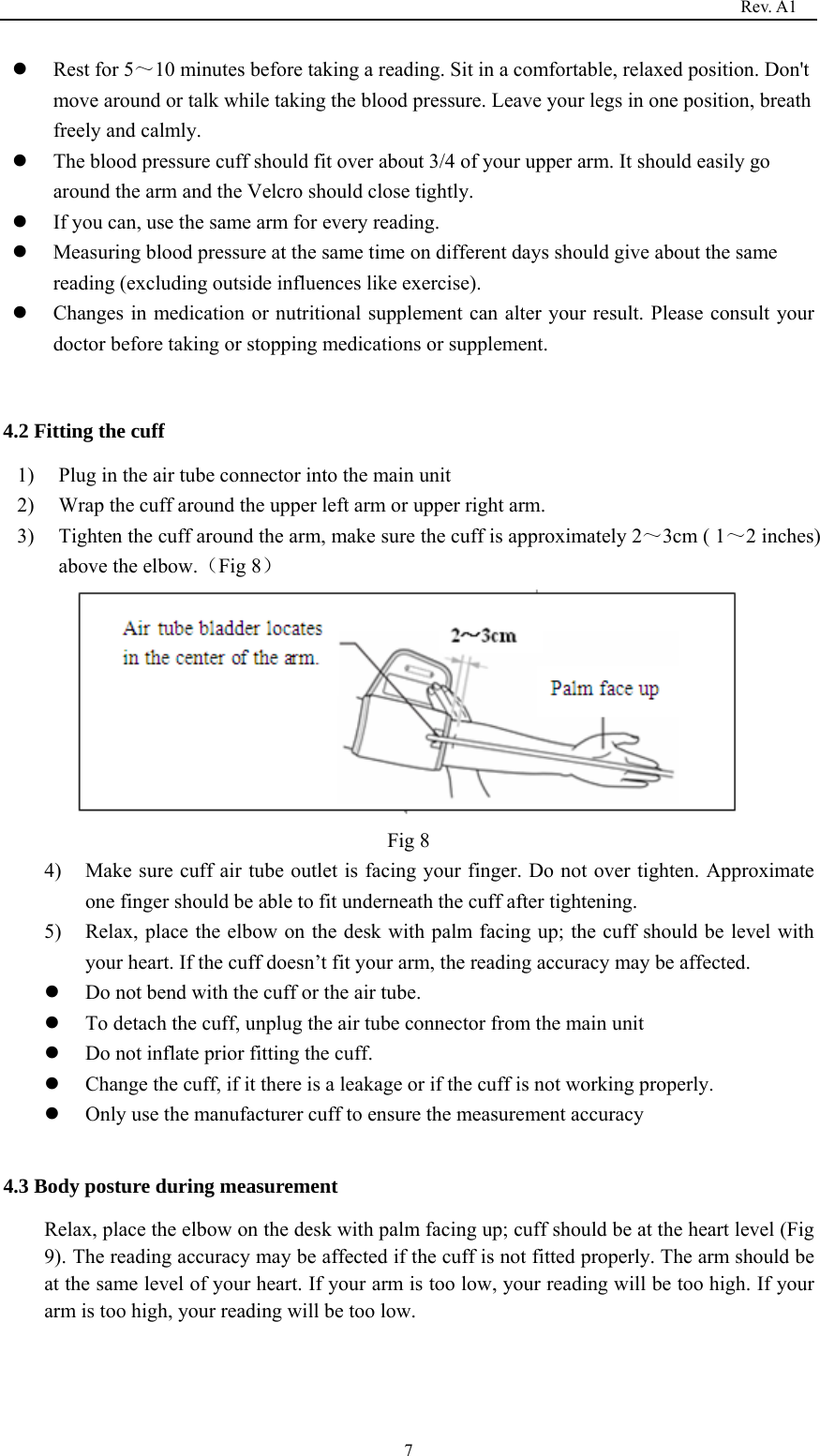                                                                                   Rev. A1  7z Rest for 5～10 minutes before taking a reading. Sit in a comfortable, relaxed position. Don&apos;t move around or talk while taking the blood pressure. Leave your legs in one position, breath freely and calmly.   z The blood pressure cuff should fit over about 3/4 of your upper arm. It should easily go around the arm and the Velcro should close tightly. z If you can, use the same arm for every reading.   z Measuring blood pressure at the same time on different days should give about the same reading (excluding outside influences like exercise).   z Changes in medication or nutritional supplement can alter your result. Please consult your doctor before taking or stopping medications or supplement.  4.2 Fitting the cuff 1) Plug in the air tube connector into the main unit 2) Wrap the cuff around the upper left arm or upper right arm. 3) Tighten the cuff around the arm, make sure the cuff is approximately 2～3cm ( 1～2 inches) above the elbow.（Fig 8）   Fig 8   4) Make sure cuff air tube outlet is facing your finger. Do not over tighten. Approximate one finger should be able to fit underneath the cuff after tightening. 5) Relax, place the elbow on the desk with palm facing up; the cuff should be level with your heart. If the cuff doesn’t fit your arm, the reading accuracy may be affected.           z Do not bend with the cuff or the air tube. z To detach the cuff, unplug the air tube connector from the main unit   z Do not inflate prior fitting the cuff. z Change the cuff, if it there is a leakage or if the cuff is not working properly.   z Only use the manufacturer cuff to ensure the measurement accuracy  4.3 Body posture during measurement Relax, place the elbow on the desk with palm facing up; cuff should be at the heart level (Fig 9). The reading accuracy may be affected if the cuff is not fitted properly. The arm should be at the same level of your heart. If your arm is too low, your reading will be too high. If your arm is too high, your reading will be too low.                                       
