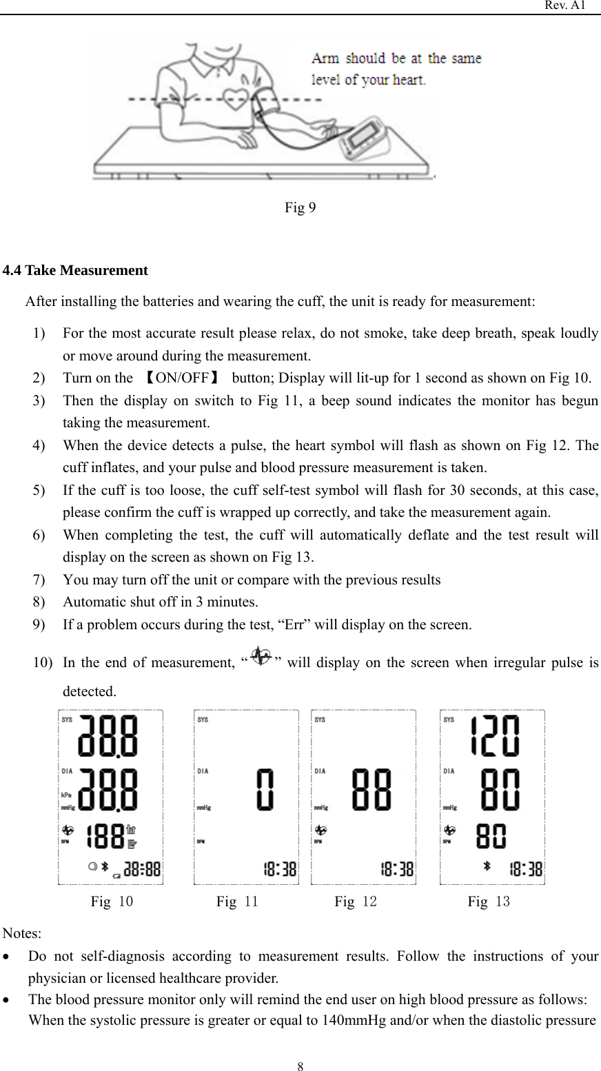                                                                                   Rev. A1  8     Fig 9  4.4 Take Measurement After installing the batteries and wearing the cuff, the unit is ready for measurement: 1) For the most accurate result please relax, do not smoke, take deep breath, speak loudly or move around during the measurement. 2) Turn on the  【ON/OFF】  button; Display will lit-up for 1 second as shown on Fig 10. 3) Then the display on switch to Fig 11, a beep sound indicates the monitor has begun taking the measurement.   4) When the device detects a pulse, the heart symbol will flash as shown on Fig 12. The cuff inflates, and your pulse and blood pressure measurement is taken. 5) If the cuff is too loose, the cuff self-test symbol will flash for 30 seconds, at this case, please confirm the cuff is wrapped up correctly, and take the measurement again. 6) When completing the test, the cuff will automatically deflate and the test result will display on the screen as shown on Fig 13. 7) You may turn off the unit or compare with the previous results 8) Automatic shut off in 3 minutes. 9) If a problem occurs during the test, “Err” will display on the screen. 10) In the end of measurement, “ ” will display on the screen when irregular pulse is detected.         Fig 10           Fig 11          Fig 12            Fig 13 Notes: • Do not self-diagnosis according to measurement results. Follow the instructions of your physician or licensed healthcare provider. • The blood pressure monitor only will remind the end user on high blood pressure as follows: When the systolic pressure is greater or equal to 140mmHg and/or when the diastolic pressure 